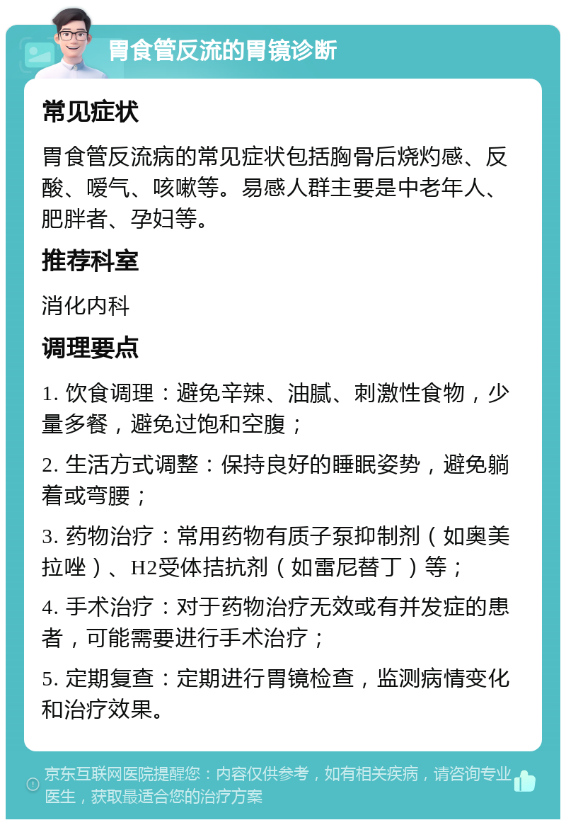 胃食管反流的胃镜诊断 常见症状 胃食管反流病的常见症状包括胸骨后烧灼感、反酸、嗳气、咳嗽等。易感人群主要是中老年人、肥胖者、孕妇等。 推荐科室 消化内科 调理要点 1. 饮食调理：避免辛辣、油腻、刺激性食物，少量多餐，避免过饱和空腹； 2. 生活方式调整：保持良好的睡眠姿势，避免躺着或弯腰； 3. 药物治疗：常用药物有质子泵抑制剂（如奥美拉唑）、H2受体拮抗剂（如雷尼替丁）等； 4. 手术治疗：对于药物治疗无效或有并发症的患者，可能需要进行手术治疗； 5. 定期复查：定期进行胃镜检查，监测病情变化和治疗效果。