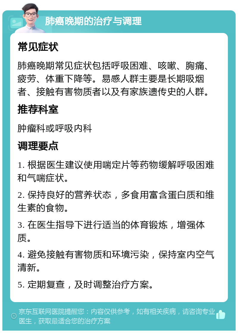 肺癌晚期的治疗与调理 常见症状 肺癌晚期常见症状包括呼吸困难、咳嗽、胸痛、疲劳、体重下降等。易感人群主要是长期吸烟者、接触有害物质者以及有家族遗传史的人群。 推荐科室 肿瘤科或呼吸内科 调理要点 1. 根据医生建议使用喘定片等药物缓解呼吸困难和气喘症状。 2. 保持良好的营养状态，多食用富含蛋白质和维生素的食物。 3. 在医生指导下进行适当的体育锻炼，增强体质。 4. 避免接触有害物质和环境污染，保持室内空气清新。 5. 定期复查，及时调整治疗方案。