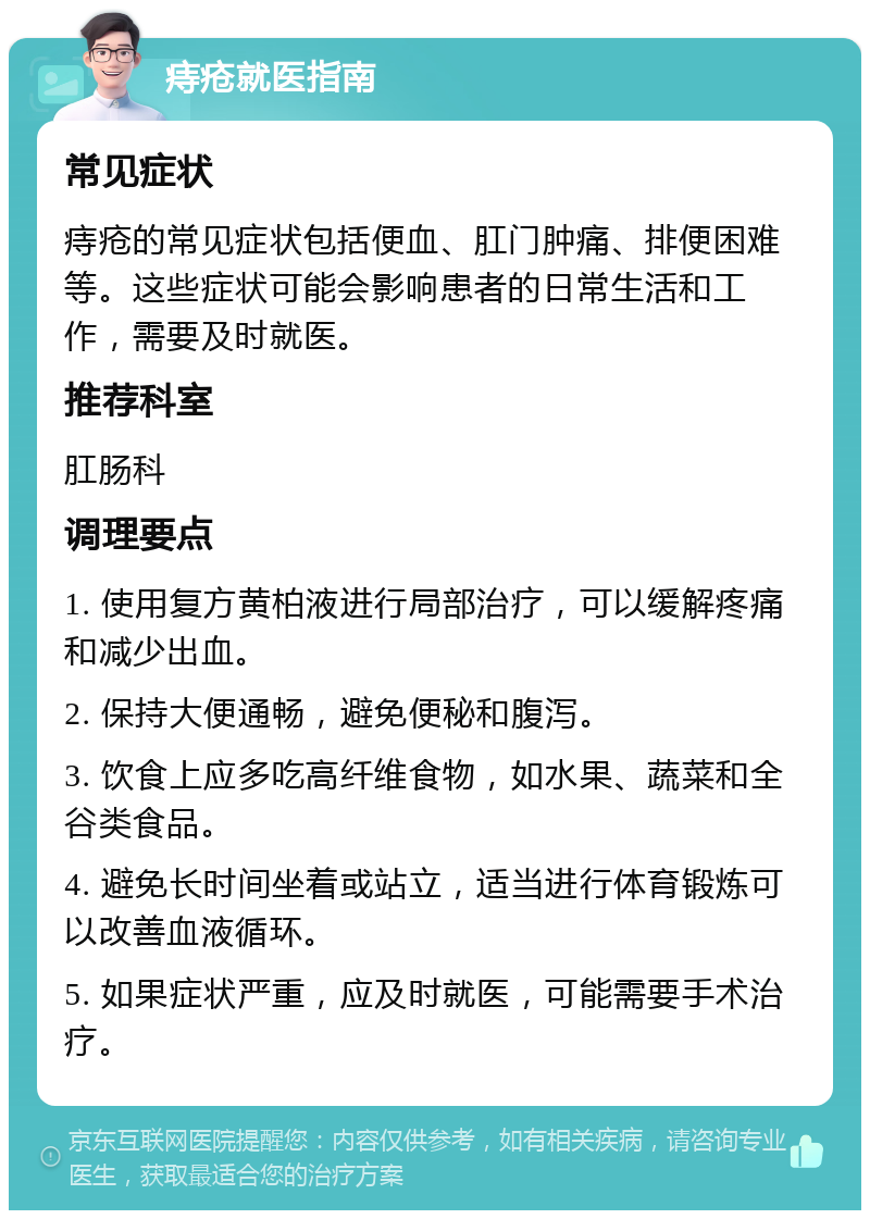 痔疮就医指南 常见症状 痔疮的常见症状包括便血、肛门肿痛、排便困难等。这些症状可能会影响患者的日常生活和工作，需要及时就医。 推荐科室 肛肠科 调理要点 1. 使用复方黄柏液进行局部治疗，可以缓解疼痛和减少出血。 2. 保持大便通畅，避免便秘和腹泻。 3. 饮食上应多吃高纤维食物，如水果、蔬菜和全谷类食品。 4. 避免长时间坐着或站立，适当进行体育锻炼可以改善血液循环。 5. 如果症状严重，应及时就医，可能需要手术治疗。