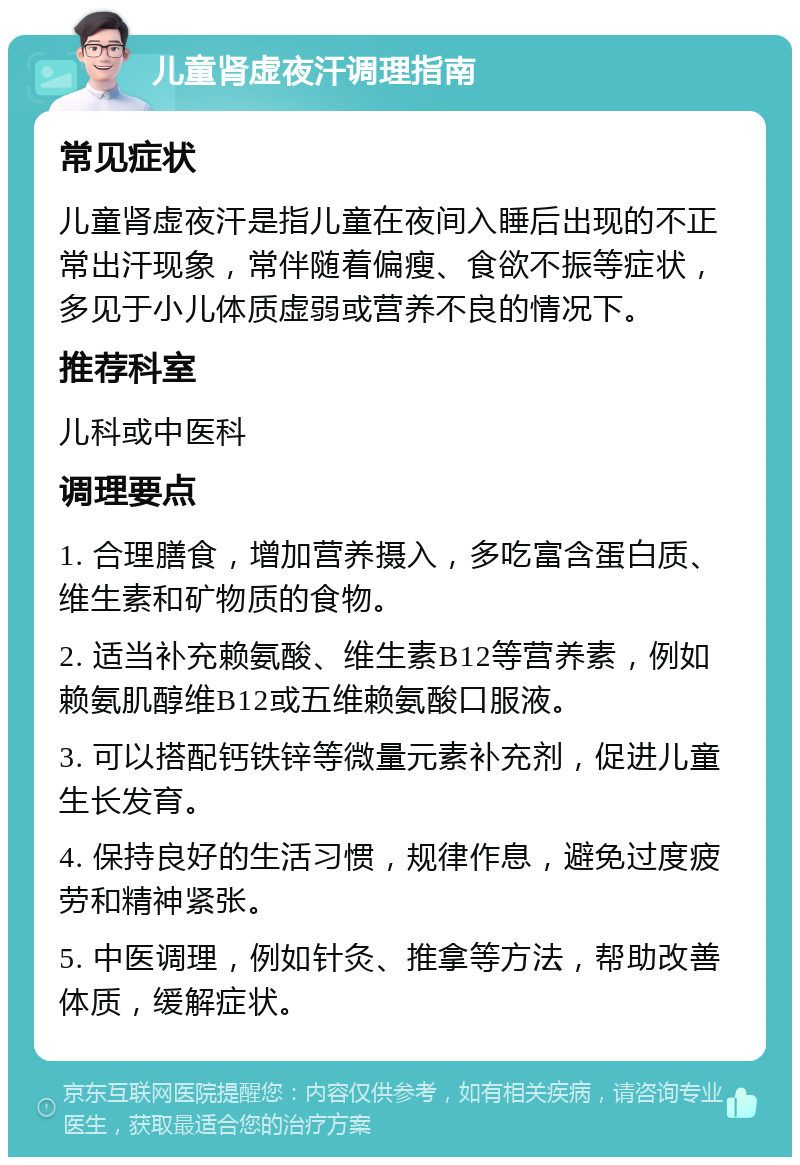 儿童肾虚夜汗调理指南 常见症状 儿童肾虚夜汗是指儿童在夜间入睡后出现的不正常出汗现象，常伴随着偏瘦、食欲不振等症状，多见于小儿体质虚弱或营养不良的情况下。 推荐科室 儿科或中医科 调理要点 1. 合理膳食，增加营养摄入，多吃富含蛋白质、维生素和矿物质的食物。 2. 适当补充赖氨酸、维生素B12等营养素，例如赖氨肌醇维B12或五维赖氨酸口服液。 3. 可以搭配钙铁锌等微量元素补充剂，促进儿童生长发育。 4. 保持良好的生活习惯，规律作息，避免过度疲劳和精神紧张。 5. 中医调理，例如针灸、推拿等方法，帮助改善体质，缓解症状。