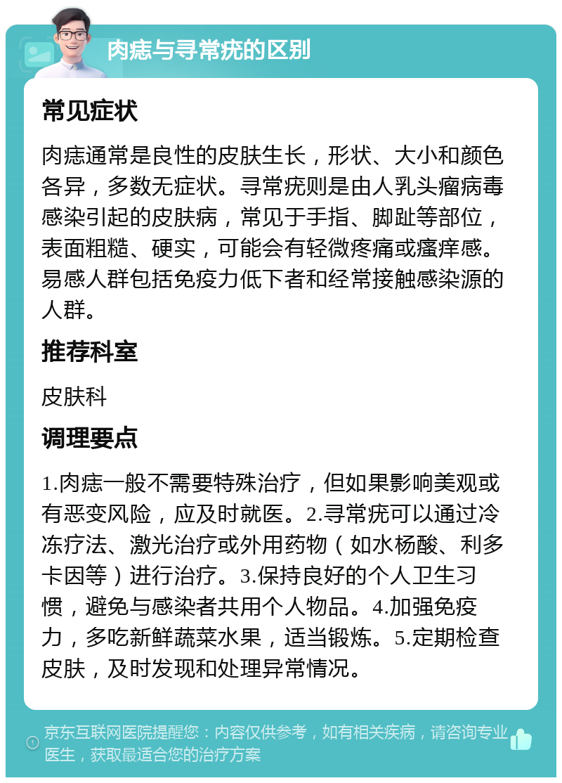 肉痣与寻常疣的区别 常见症状 肉痣通常是良性的皮肤生长，形状、大小和颜色各异，多数无症状。寻常疣则是由人乳头瘤病毒感染引起的皮肤病，常见于手指、脚趾等部位，表面粗糙、硬实，可能会有轻微疼痛或瘙痒感。易感人群包括免疫力低下者和经常接触感染源的人群。 推荐科室 皮肤科 调理要点 1.肉痣一般不需要特殊治疗，但如果影响美观或有恶变风险，应及时就医。2.寻常疣可以通过冷冻疗法、激光治疗或外用药物（如水杨酸、利多卡因等）进行治疗。3.保持良好的个人卫生习惯，避免与感染者共用个人物品。4.加强免疫力，多吃新鲜蔬菜水果，适当锻炼。5.定期检查皮肤，及时发现和处理异常情况。