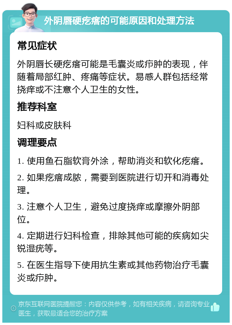 外阴唇硬疙瘩的可能原因和处理方法 常见症状 外阴唇长硬疙瘩可能是毛囊炎或疖肿的表现，伴随着局部红肿、疼痛等症状。易感人群包括经常挠痒或不注意个人卫生的女性。 推荐科室 妇科或皮肤科 调理要点 1. 使用鱼石脂软膏外涂，帮助消炎和软化疙瘩。 2. 如果疙瘩成脓，需要到医院进行切开和消毒处理。 3. 注意个人卫生，避免过度挠痒或摩擦外阴部位。 4. 定期进行妇科检查，排除其他可能的疾病如尖锐湿疣等。 5. 在医生指导下使用抗生素或其他药物治疗毛囊炎或疖肿。