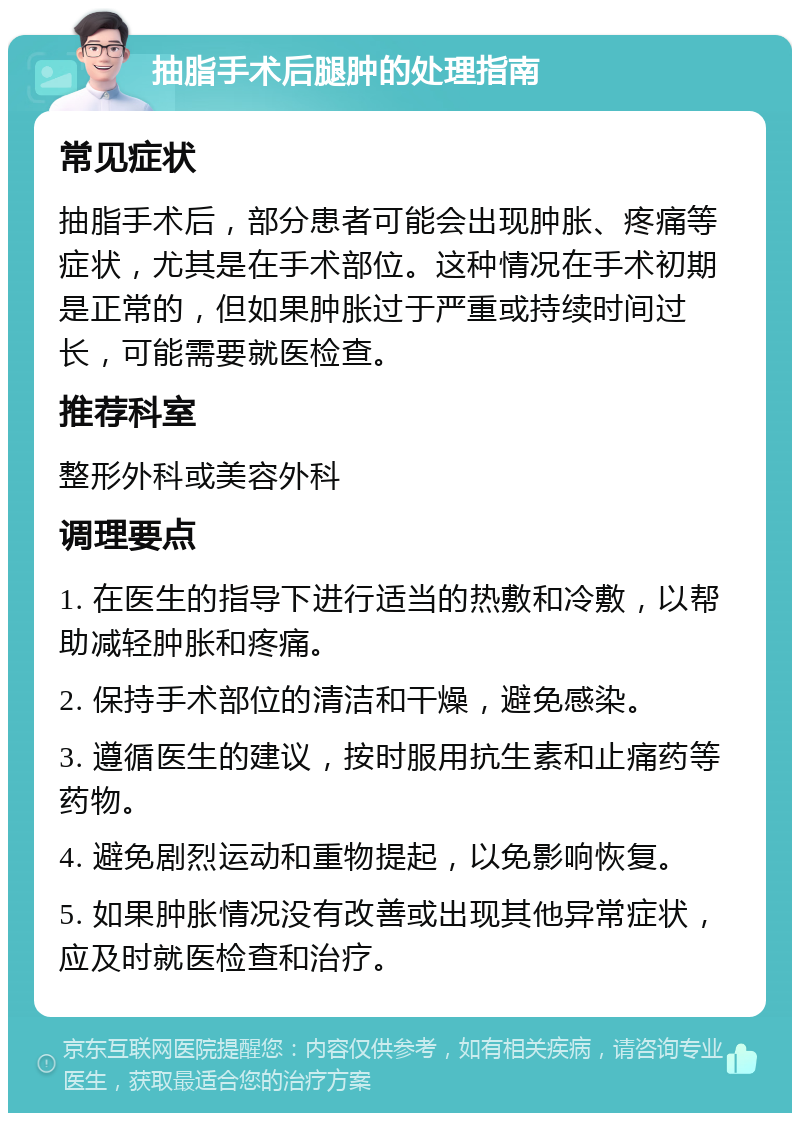 抽脂手术后腿肿的处理指南 常见症状 抽脂手术后，部分患者可能会出现肿胀、疼痛等症状，尤其是在手术部位。这种情况在手术初期是正常的，但如果肿胀过于严重或持续时间过长，可能需要就医检查。 推荐科室 整形外科或美容外科 调理要点 1. 在医生的指导下进行适当的热敷和冷敷，以帮助减轻肿胀和疼痛。 2. 保持手术部位的清洁和干燥，避免感染。 3. 遵循医生的建议，按时服用抗生素和止痛药等药物。 4. 避免剧烈运动和重物提起，以免影响恢复。 5. 如果肿胀情况没有改善或出现其他异常症状，应及时就医检查和治疗。