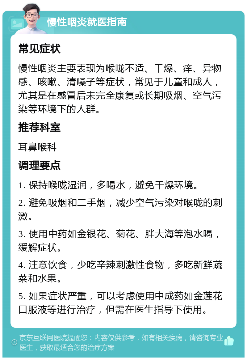 慢性咽炎就医指南 常见症状 慢性咽炎主要表现为喉咙不适、干燥、痒、异物感、咳嗽、清嗓子等症状，常见于儿童和成人，尤其是在感冒后未完全康复或长期吸烟、空气污染等环境下的人群。 推荐科室 耳鼻喉科 调理要点 1. 保持喉咙湿润，多喝水，避免干燥环境。 2. 避免吸烟和二手烟，减少空气污染对喉咙的刺激。 3. 使用中药如金银花、菊花、胖大海等泡水喝，缓解症状。 4. 注意饮食，少吃辛辣刺激性食物，多吃新鲜蔬菜和水果。 5. 如果症状严重，可以考虑使用中成药如金莲花口服液等进行治疗，但需在医生指导下使用。