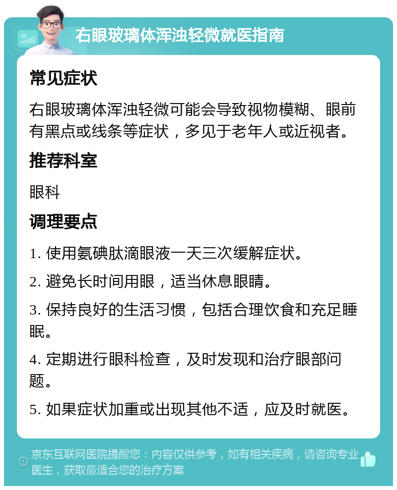 右眼玻璃体浑浊轻微就医指南 常见症状 右眼玻璃体浑浊轻微可能会导致视物模糊、眼前有黑点或线条等症状，多见于老年人或近视者。 推荐科室 眼科 调理要点 1. 使用氨碘肽滴眼液一天三次缓解症状。 2. 避免长时间用眼，适当休息眼睛。 3. 保持良好的生活习惯，包括合理饮食和充足睡眠。 4. 定期进行眼科检查，及时发现和治疗眼部问题。 5. 如果症状加重或出现其他不适，应及时就医。