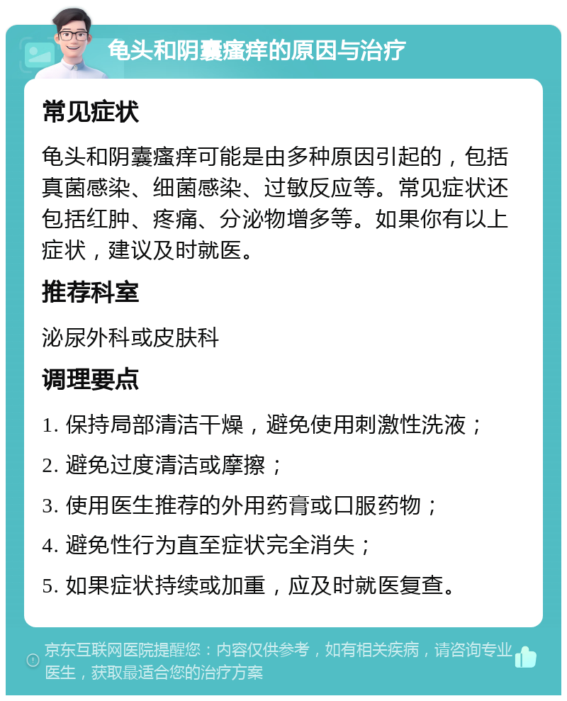 龟头和阴囊瘙痒的原因与治疗 常见症状 龟头和阴囊瘙痒可能是由多种原因引起的，包括真菌感染、细菌感染、过敏反应等。常见症状还包括红肿、疼痛、分泌物增多等。如果你有以上症状，建议及时就医。 推荐科室 泌尿外科或皮肤科 调理要点 1. 保持局部清洁干燥，避免使用刺激性洗液； 2. 避免过度清洁或摩擦； 3. 使用医生推荐的外用药膏或口服药物； 4. 避免性行为直至症状完全消失； 5. 如果症状持续或加重，应及时就医复查。