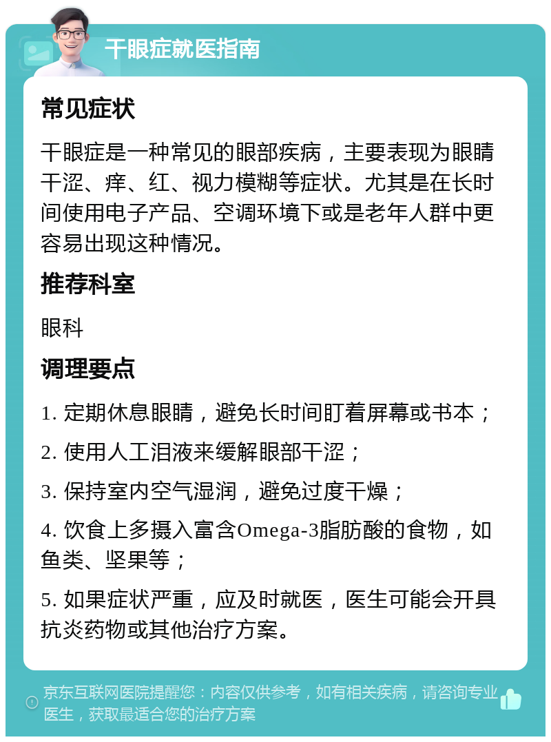 干眼症就医指南 常见症状 干眼症是一种常见的眼部疾病，主要表现为眼睛干涩、痒、红、视力模糊等症状。尤其是在长时间使用电子产品、空调环境下或是老年人群中更容易出现这种情况。 推荐科室 眼科 调理要点 1. 定期休息眼睛，避免长时间盯着屏幕或书本； 2. 使用人工泪液来缓解眼部干涩； 3. 保持室内空气湿润，避免过度干燥； 4. 饮食上多摄入富含Omega-3脂肪酸的食物，如鱼类、坚果等； 5. 如果症状严重，应及时就医，医生可能会开具抗炎药物或其他治疗方案。