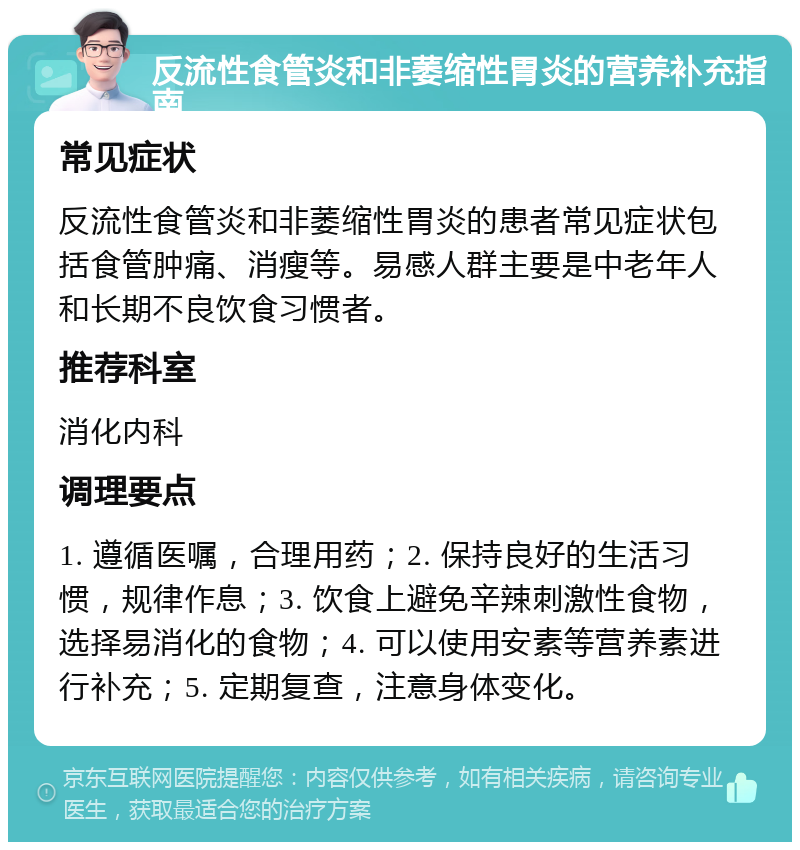 反流性食管炎和非萎缩性胃炎的营养补充指南 常见症状 反流性食管炎和非萎缩性胃炎的患者常见症状包括食管肿痛、消瘦等。易感人群主要是中老年人和长期不良饮食习惯者。 推荐科室 消化内科 调理要点 1. 遵循医嘱，合理用药；2. 保持良好的生活习惯，规律作息；3. 饮食上避免辛辣刺激性食物，选择易消化的食物；4. 可以使用安素等营养素进行补充；5. 定期复查，注意身体变化。