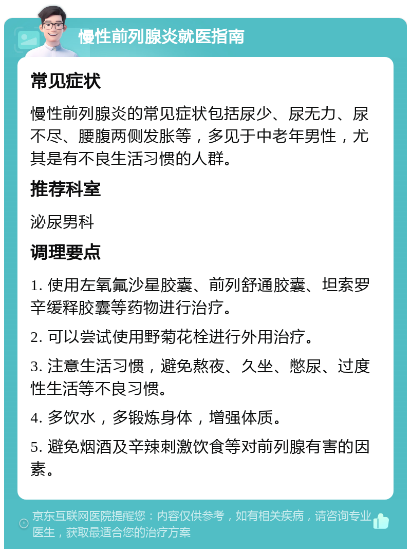 慢性前列腺炎就医指南 常见症状 慢性前列腺炎的常见症状包括尿少、尿无力、尿不尽、腰腹两侧发胀等，多见于中老年男性，尤其是有不良生活习惯的人群。 推荐科室 泌尿男科 调理要点 1. 使用左氧氟沙星胶囊、前列舒通胶囊、坦索罗辛缓释胶囊等药物进行治疗。 2. 可以尝试使用野菊花栓进行外用治疗。 3. 注意生活习惯，避免熬夜、久坐、憋尿、过度性生活等不良习惯。 4. 多饮水，多锻炼身体，增强体质。 5. 避免烟酒及辛辣刺激饮食等对前列腺有害的因素。