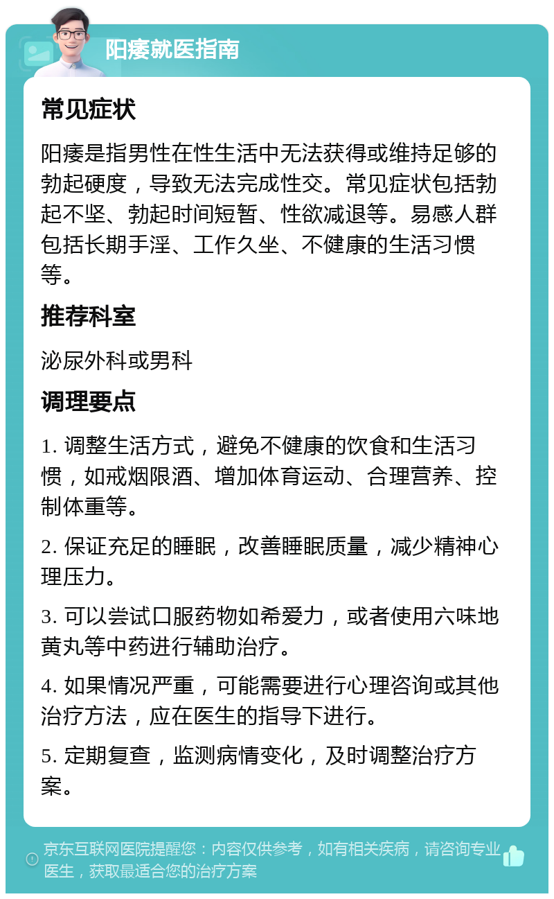 阳痿就医指南 常见症状 阳痿是指男性在性生活中无法获得或维持足够的勃起硬度，导致无法完成性交。常见症状包括勃起不坚、勃起时间短暂、性欲减退等。易感人群包括长期手淫、工作久坐、不健康的生活习惯等。 推荐科室 泌尿外科或男科 调理要点 1. 调整生活方式，避免不健康的饮食和生活习惯，如戒烟限酒、增加体育运动、合理营养、控制体重等。 2. 保证充足的睡眠，改善睡眠质量，减少精神心理压力。 3. 可以尝试口服药物如希爱力，或者使用六味地黄丸等中药进行辅助治疗。 4. 如果情况严重，可能需要进行心理咨询或其他治疗方法，应在医生的指导下进行。 5. 定期复查，监测病情变化，及时调整治疗方案。