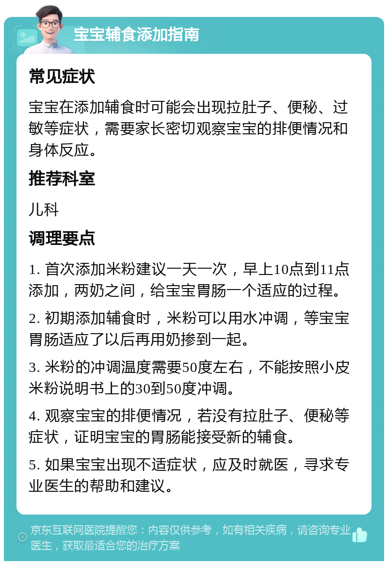 宝宝辅食添加指南 常见症状 宝宝在添加辅食时可能会出现拉肚子、便秘、过敏等症状，需要家长密切观察宝宝的排便情况和身体反应。 推荐科室 儿科 调理要点 1. 首次添加米粉建议一天一次，早上10点到11点添加，两奶之间，给宝宝胃肠一个适应的过程。 2. 初期添加辅食时，米粉可以用水冲调，等宝宝胃肠适应了以后再用奶掺到一起。 3. 米粉的冲调温度需要50度左右，不能按照小皮米粉说明书上的30到50度冲调。 4. 观察宝宝的排便情况，若没有拉肚子、便秘等症状，证明宝宝的胃肠能接受新的辅食。 5. 如果宝宝出现不适症状，应及时就医，寻求专业医生的帮助和建议。