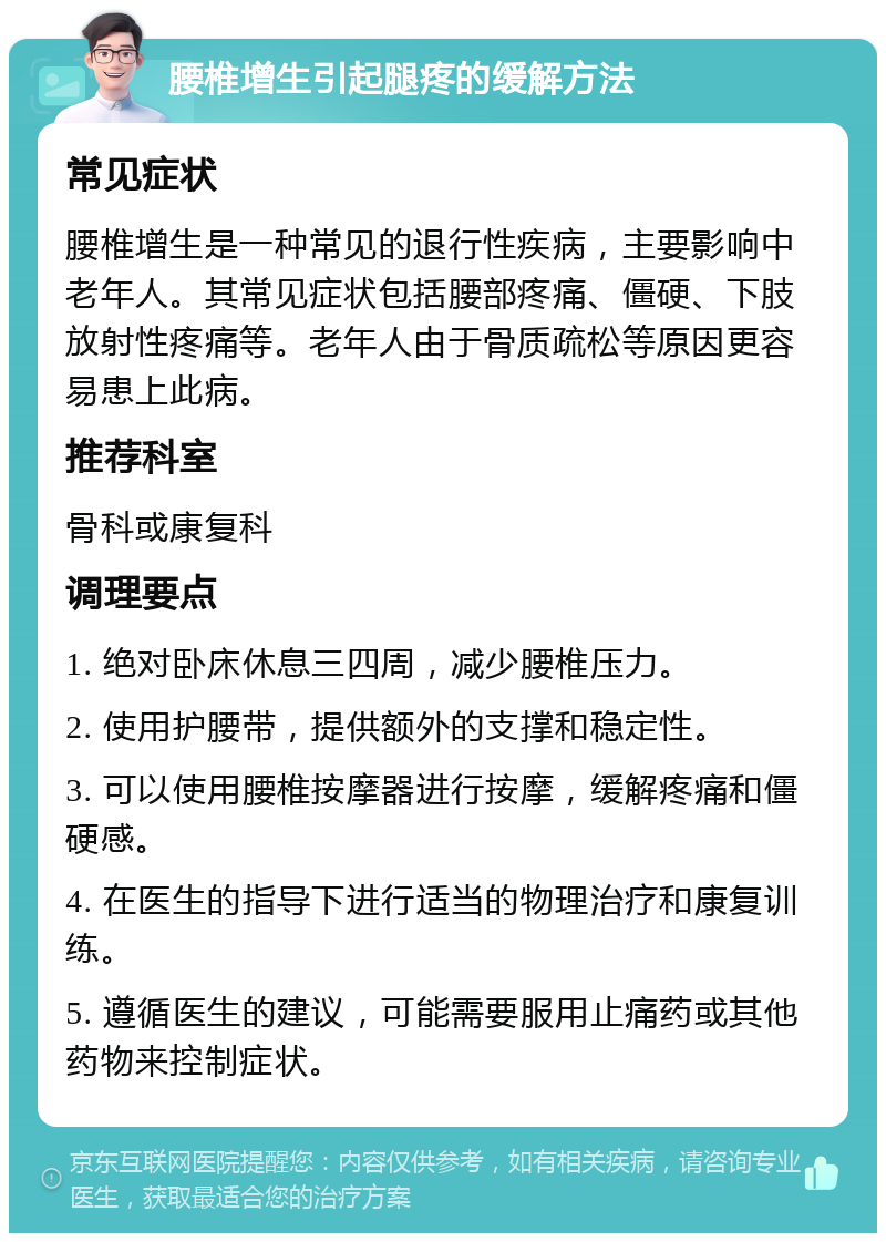 腰椎增生引起腿疼的缓解方法 常见症状 腰椎增生是一种常见的退行性疾病，主要影响中老年人。其常见症状包括腰部疼痛、僵硬、下肢放射性疼痛等。老年人由于骨质疏松等原因更容易患上此病。 推荐科室 骨科或康复科 调理要点 1. 绝对卧床休息三四周，减少腰椎压力。 2. 使用护腰带，提供额外的支撑和稳定性。 3. 可以使用腰椎按摩器进行按摩，缓解疼痛和僵硬感。 4. 在医生的指导下进行适当的物理治疗和康复训练。 5. 遵循医生的建议，可能需要服用止痛药或其他药物来控制症状。