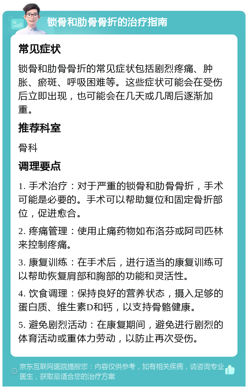 锁骨和肋骨骨折的治疗指南 常见症状 锁骨和肋骨骨折的常见症状包括剧烈疼痛、肿胀、瘀斑、呼吸困难等。这些症状可能会在受伤后立即出现，也可能会在几天或几周后逐渐加重。 推荐科室 骨科 调理要点 1. 手术治疗：对于严重的锁骨和肋骨骨折，手术可能是必要的。手术可以帮助复位和固定骨折部位，促进愈合。 2. 疼痛管理：使用止痛药物如布洛芬或阿司匹林来控制疼痛。 3. 康复训练：在手术后，进行适当的康复训练可以帮助恢复肩部和胸部的功能和灵活性。 4. 饮食调理：保持良好的营养状态，摄入足够的蛋白质、维生素D和钙，以支持骨骼健康。 5. 避免剧烈活动：在康复期间，避免进行剧烈的体育活动或重体力劳动，以防止再次受伤。