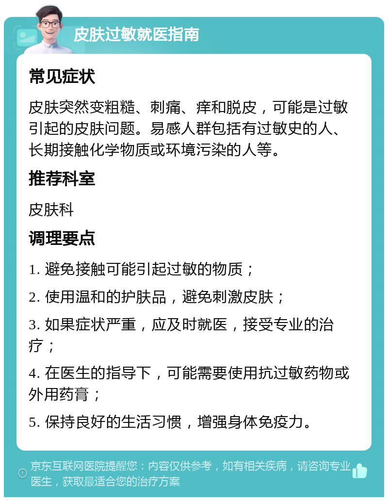 皮肤过敏就医指南 常见症状 皮肤突然变粗糙、刺痛、痒和脱皮，可能是过敏引起的皮肤问题。易感人群包括有过敏史的人、长期接触化学物质或环境污染的人等。 推荐科室 皮肤科 调理要点 1. 避免接触可能引起过敏的物质； 2. 使用温和的护肤品，避免刺激皮肤； 3. 如果症状严重，应及时就医，接受专业的治疗； 4. 在医生的指导下，可能需要使用抗过敏药物或外用药膏； 5. 保持良好的生活习惯，增强身体免疫力。