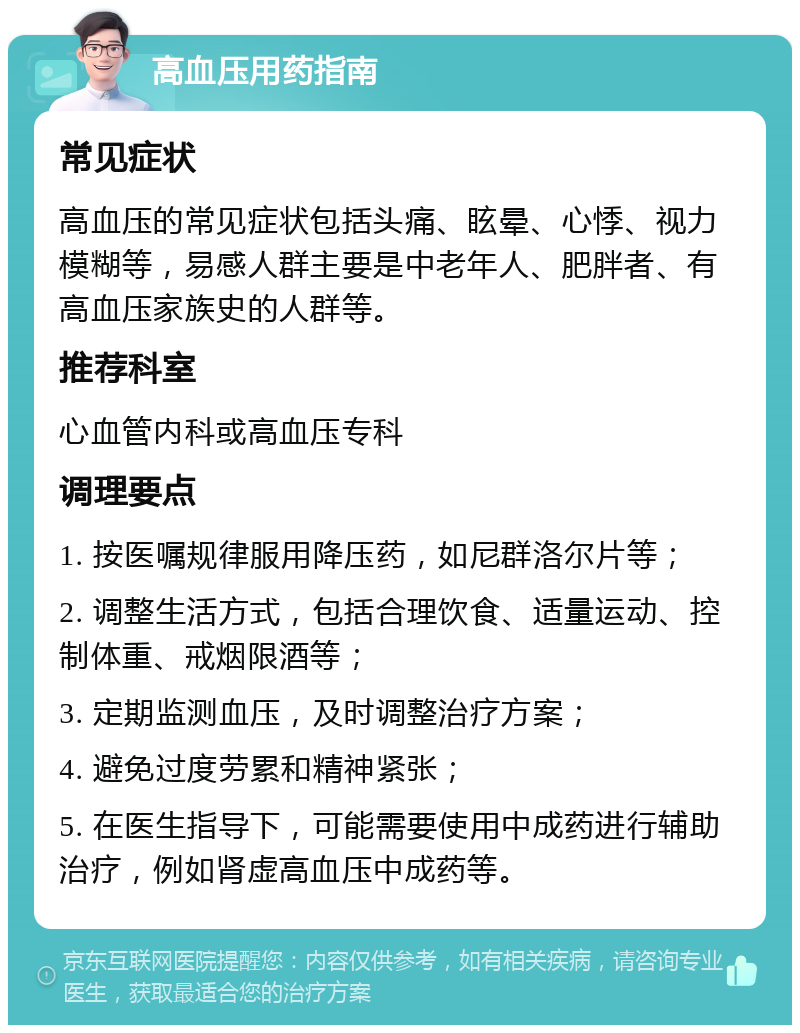 高血压用药指南 常见症状 高血压的常见症状包括头痛、眩晕、心悸、视力模糊等，易感人群主要是中老年人、肥胖者、有高血压家族史的人群等。 推荐科室 心血管内科或高血压专科 调理要点 1. 按医嘱规律服用降压药，如尼群洛尔片等； 2. 调整生活方式，包括合理饮食、适量运动、控制体重、戒烟限酒等； 3. 定期监测血压，及时调整治疗方案； 4. 避免过度劳累和精神紧张； 5. 在医生指导下，可能需要使用中成药进行辅助治疗，例如肾虚高血压中成药等。