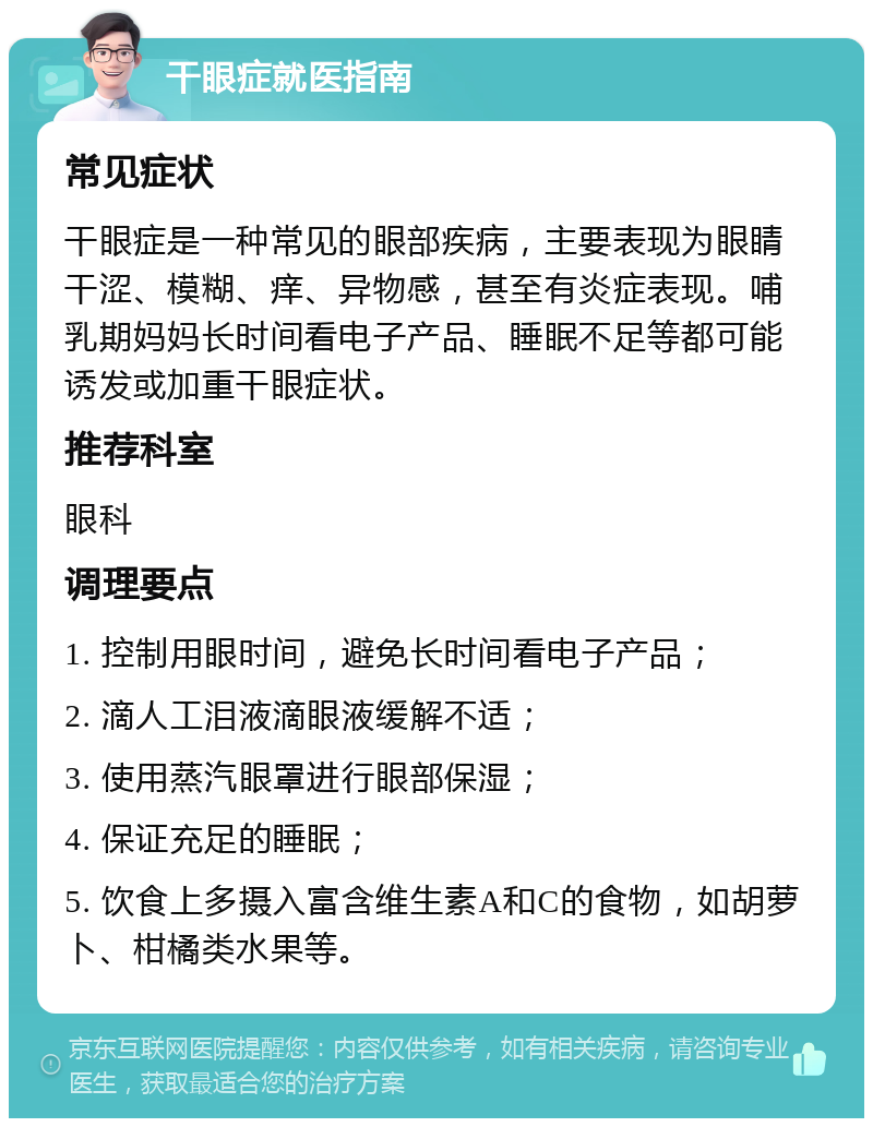 干眼症就医指南 常见症状 干眼症是一种常见的眼部疾病，主要表现为眼睛干涩、模糊、痒、异物感，甚至有炎症表现。哺乳期妈妈长时间看电子产品、睡眠不足等都可能诱发或加重干眼症状。 推荐科室 眼科 调理要点 1. 控制用眼时间，避免长时间看电子产品； 2. 滴人工泪液滴眼液缓解不适； 3. 使用蒸汽眼罩进行眼部保湿； 4. 保证充足的睡眠； 5. 饮食上多摄入富含维生素A和C的食物，如胡萝卜、柑橘类水果等。