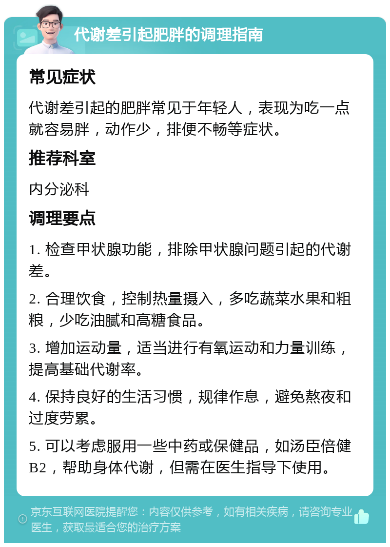 代谢差引起肥胖的调理指南 常见症状 代谢差引起的肥胖常见于年轻人，表现为吃一点就容易胖，动作少，排便不畅等症状。 推荐科室 内分泌科 调理要点 1. 检查甲状腺功能，排除甲状腺问题引起的代谢差。 2. 合理饮食，控制热量摄入，多吃蔬菜水果和粗粮，少吃油腻和高糖食品。 3. 增加运动量，适当进行有氧运动和力量训练，提高基础代谢率。 4. 保持良好的生活习惯，规律作息，避免熬夜和过度劳累。 5. 可以考虑服用一些中药或保健品，如汤臣倍健B2，帮助身体代谢，但需在医生指导下使用。