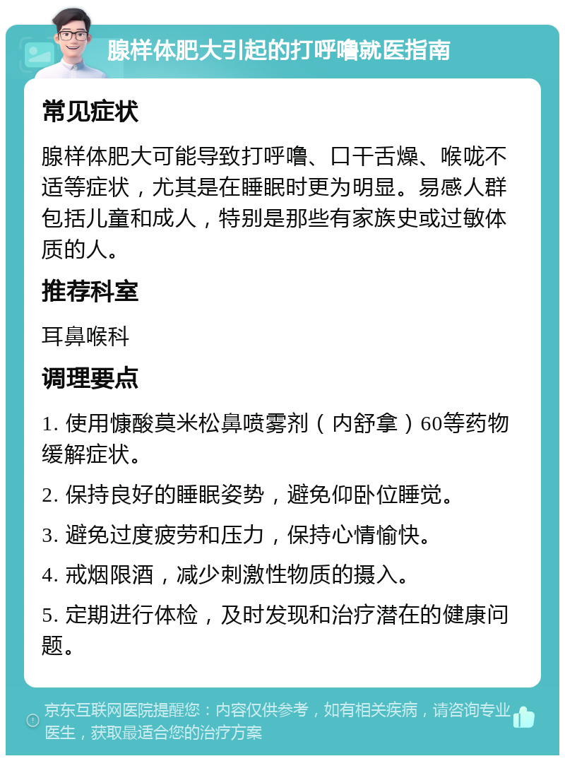 腺样体肥大引起的打呼噜就医指南 常见症状 腺样体肥大可能导致打呼噜、口干舌燥、喉咙不适等症状，尤其是在睡眠时更为明显。易感人群包括儿童和成人，特别是那些有家族史或过敏体质的人。 推荐科室 耳鼻喉科 调理要点 1. 使用慷酸莫米松鼻喷雾剂（内舒拿）60等药物缓解症状。 2. 保持良好的睡眠姿势，避免仰卧位睡觉。 3. 避免过度疲劳和压力，保持心情愉快。 4. 戒烟限酒，减少刺激性物质的摄入。 5. 定期进行体检，及时发现和治疗潜在的健康问题。