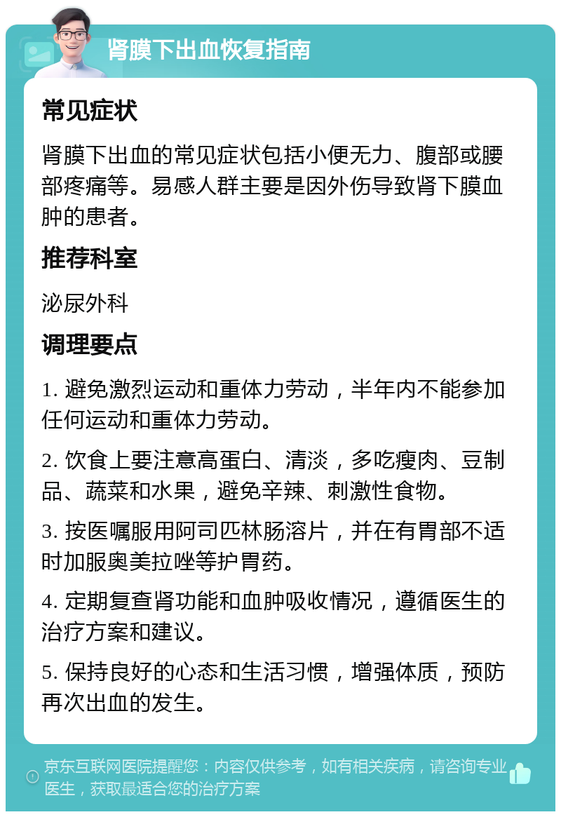 肾膜下出血恢复指南 常见症状 肾膜下出血的常见症状包括小便无力、腹部或腰部疼痛等。易感人群主要是因外伤导致肾下膜血肿的患者。 推荐科室 泌尿外科 调理要点 1. 避免激烈运动和重体力劳动，半年内不能参加任何运动和重体力劳动。 2. 饮食上要注意高蛋白、清淡，多吃瘦肉、豆制品、蔬菜和水果，避免辛辣、刺激性食物。 3. 按医嘱服用阿司匹林肠溶片，并在有胃部不适时加服奥美拉唑等护胃药。 4. 定期复查肾功能和血肿吸收情况，遵循医生的治疗方案和建议。 5. 保持良好的心态和生活习惯，增强体质，预防再次出血的发生。