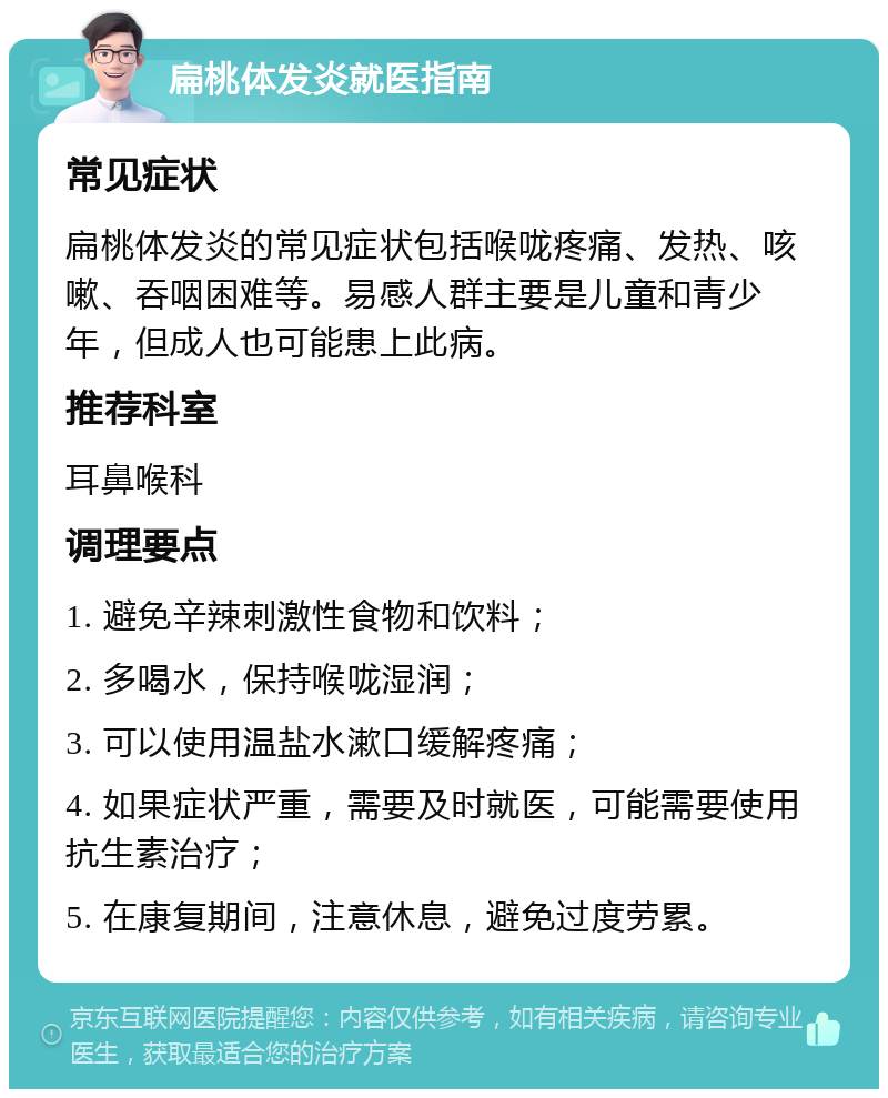 扁桃体发炎就医指南 常见症状 扁桃体发炎的常见症状包括喉咙疼痛、发热、咳嗽、吞咽困难等。易感人群主要是儿童和青少年，但成人也可能患上此病。 推荐科室 耳鼻喉科 调理要点 1. 避免辛辣刺激性食物和饮料； 2. 多喝水，保持喉咙湿润； 3. 可以使用温盐水漱口缓解疼痛； 4. 如果症状严重，需要及时就医，可能需要使用抗生素治疗； 5. 在康复期间，注意休息，避免过度劳累。