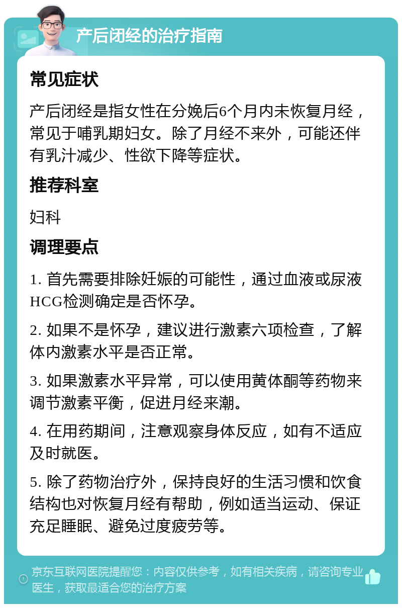 产后闭经的治疗指南 常见症状 产后闭经是指女性在分娩后6个月内未恢复月经，常见于哺乳期妇女。除了月经不来外，可能还伴有乳汁减少、性欲下降等症状。 推荐科室 妇科 调理要点 1. 首先需要排除妊娠的可能性，通过血液或尿液HCG检测确定是否怀孕。 2. 如果不是怀孕，建议进行激素六项检查，了解体内激素水平是否正常。 3. 如果激素水平异常，可以使用黄体酮等药物来调节激素平衡，促进月经来潮。 4. 在用药期间，注意观察身体反应，如有不适应及时就医。 5. 除了药物治疗外，保持良好的生活习惯和饮食结构也对恢复月经有帮助，例如适当运动、保证充足睡眠、避免过度疲劳等。