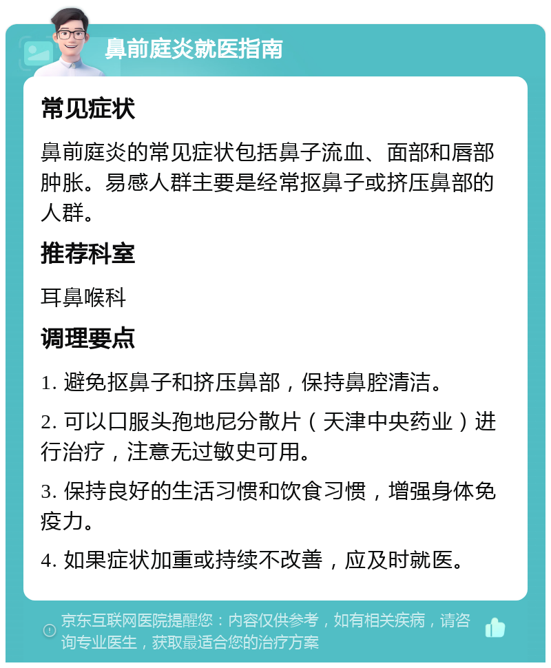 鼻前庭炎就医指南 常见症状 鼻前庭炎的常见症状包括鼻子流血、面部和唇部肿胀。易感人群主要是经常抠鼻子或挤压鼻部的人群。 推荐科室 耳鼻喉科 调理要点 1. 避免抠鼻子和挤压鼻部，保持鼻腔清洁。 2. 可以口服头孢地尼分散片（天津中央药业）进行治疗，注意无过敏史可用。 3. 保持良好的生活习惯和饮食习惯，增强身体免疫力。 4. 如果症状加重或持续不改善，应及时就医。