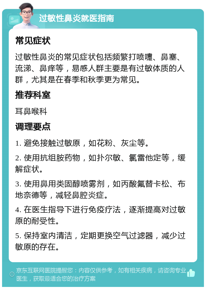 过敏性鼻炎就医指南 常见症状 过敏性鼻炎的常见症状包括频繁打喷嚏、鼻塞、流涕、鼻痒等，易感人群主要是有过敏体质的人群，尤其是在春季和秋季更为常见。 推荐科室 耳鼻喉科 调理要点 1. 避免接触过敏原，如花粉、灰尘等。 2. 使用抗组胺药物，如扑尔敏、氯雷他定等，缓解症状。 3. 使用鼻用类固醇喷雾剂，如丙酸氟替卡松、布地奈德等，减轻鼻腔炎症。 4. 在医生指导下进行免疫疗法，逐渐提高对过敏原的耐受性。 5. 保持室内清洁，定期更换空气过滤器，减少过敏原的存在。