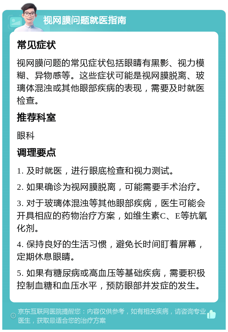 视网膜问题就医指南 常见症状 视网膜问题的常见症状包括眼睛有黑影、视力模糊、异物感等。这些症状可能是视网膜脱离、玻璃体混浊或其他眼部疾病的表现，需要及时就医检查。 推荐科室 眼科 调理要点 1. 及时就医，进行眼底检查和视力测试。 2. 如果确诊为视网膜脱离，可能需要手术治疗。 3. 对于玻璃体混浊等其他眼部疾病，医生可能会开具相应的药物治疗方案，如维生素C、E等抗氧化剂。 4. 保持良好的生活习惯，避免长时间盯着屏幕，定期休息眼睛。 5. 如果有糖尿病或高血压等基础疾病，需要积极控制血糖和血压水平，预防眼部并发症的发生。