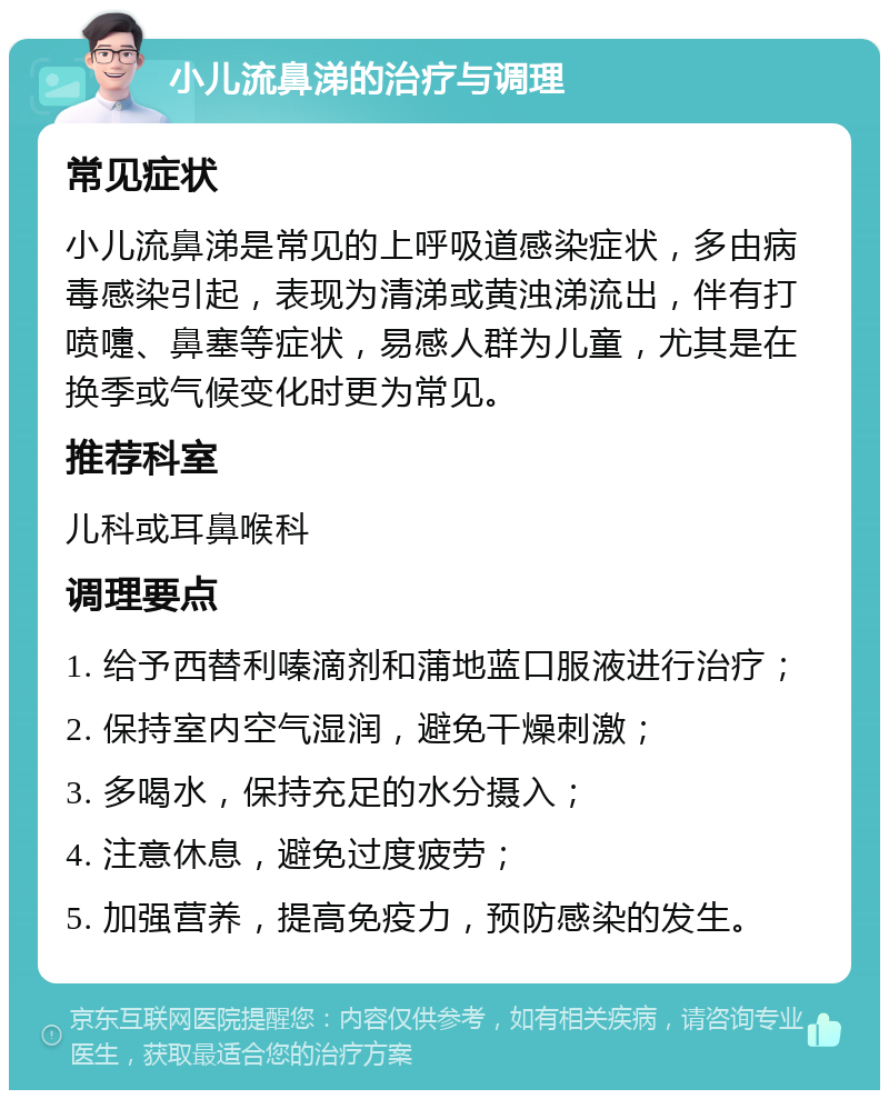 小儿流鼻涕的治疗与调理 常见症状 小儿流鼻涕是常见的上呼吸道感染症状，多由病毒感染引起，表现为清涕或黄浊涕流出，伴有打喷嚏、鼻塞等症状，易感人群为儿童，尤其是在换季或气候变化时更为常见。 推荐科室 儿科或耳鼻喉科 调理要点 1. 给予西替利嗪滴剂和蒲地蓝口服液进行治疗； 2. 保持室内空气湿润，避免干燥刺激； 3. 多喝水，保持充足的水分摄入； 4. 注意休息，避免过度疲劳； 5. 加强营养，提高免疫力，预防感染的发生。