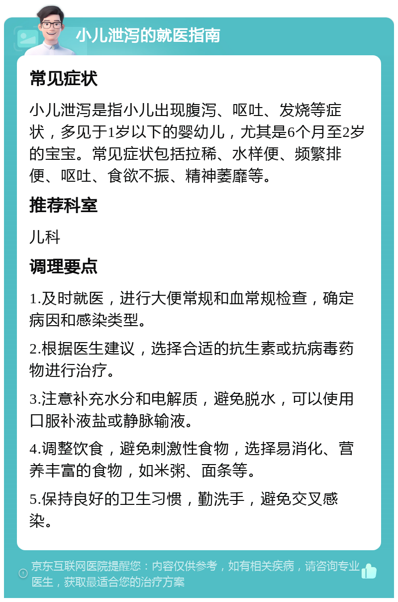 小儿泄泻的就医指南 常见症状 小儿泄泻是指小儿出现腹泻、呕吐、发烧等症状，多见于1岁以下的婴幼儿，尤其是6个月至2岁的宝宝。常见症状包括拉稀、水样便、频繁排便、呕吐、食欲不振、精神萎靡等。 推荐科室 儿科 调理要点 1.及时就医，进行大便常规和血常规检查，确定病因和感染类型。 2.根据医生建议，选择合适的抗生素或抗病毒药物进行治疗。 3.注意补充水分和电解质，避免脱水，可以使用口服补液盐或静脉输液。 4.调整饮食，避免刺激性食物，选择易消化、营养丰富的食物，如米粥、面条等。 5.保持良好的卫生习惯，勤洗手，避免交叉感染。