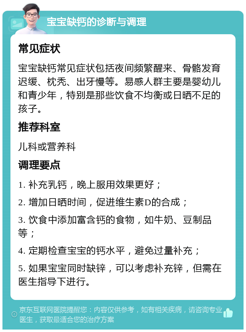 宝宝缺钙的诊断与调理 常见症状 宝宝缺钙常见症状包括夜间频繁醒来、骨骼发育迟缓、枕秃、出牙慢等。易感人群主要是婴幼儿和青少年，特别是那些饮食不均衡或日晒不足的孩子。 推荐科室 儿科或营养科 调理要点 1. 补充乳钙，晚上服用效果更好； 2. 增加日晒时间，促进维生素D的合成； 3. 饮食中添加富含钙的食物，如牛奶、豆制品等； 4. 定期检查宝宝的钙水平，避免过量补充； 5. 如果宝宝同时缺锌，可以考虑补充锌，但需在医生指导下进行。