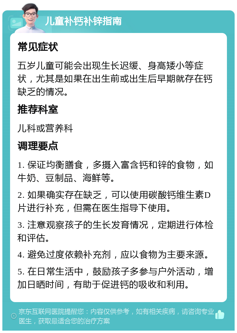 儿童补钙补锌指南 常见症状 五岁儿童可能会出现生长迟缓、身高矮小等症状，尤其是如果在出生前或出生后早期就存在钙缺乏的情况。 推荐科室 儿科或营养科 调理要点 1. 保证均衡膳食，多摄入富含钙和锌的食物，如牛奶、豆制品、海鲜等。 2. 如果确实存在缺乏，可以使用碳酸钙维生素D片进行补充，但需在医生指导下使用。 3. 注意观察孩子的生长发育情况，定期进行体检和评估。 4. 避免过度依赖补充剂，应以食物为主要来源。 5. 在日常生活中，鼓励孩子多参与户外活动，增加日晒时间，有助于促进钙的吸收和利用。