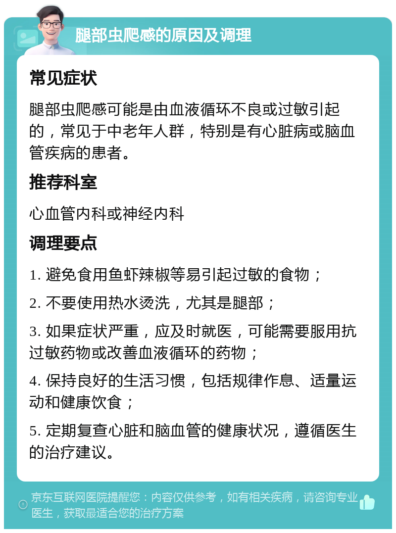 腿部虫爬感的原因及调理 常见症状 腿部虫爬感可能是由血液循环不良或过敏引起的，常见于中老年人群，特别是有心脏病或脑血管疾病的患者。 推荐科室 心血管内科或神经内科 调理要点 1. 避免食用鱼虾辣椒等易引起过敏的食物； 2. 不要使用热水烫洗，尤其是腿部； 3. 如果症状严重，应及时就医，可能需要服用抗过敏药物或改善血液循环的药物； 4. 保持良好的生活习惯，包括规律作息、适量运动和健康饮食； 5. 定期复查心脏和脑血管的健康状况，遵循医生的治疗建议。