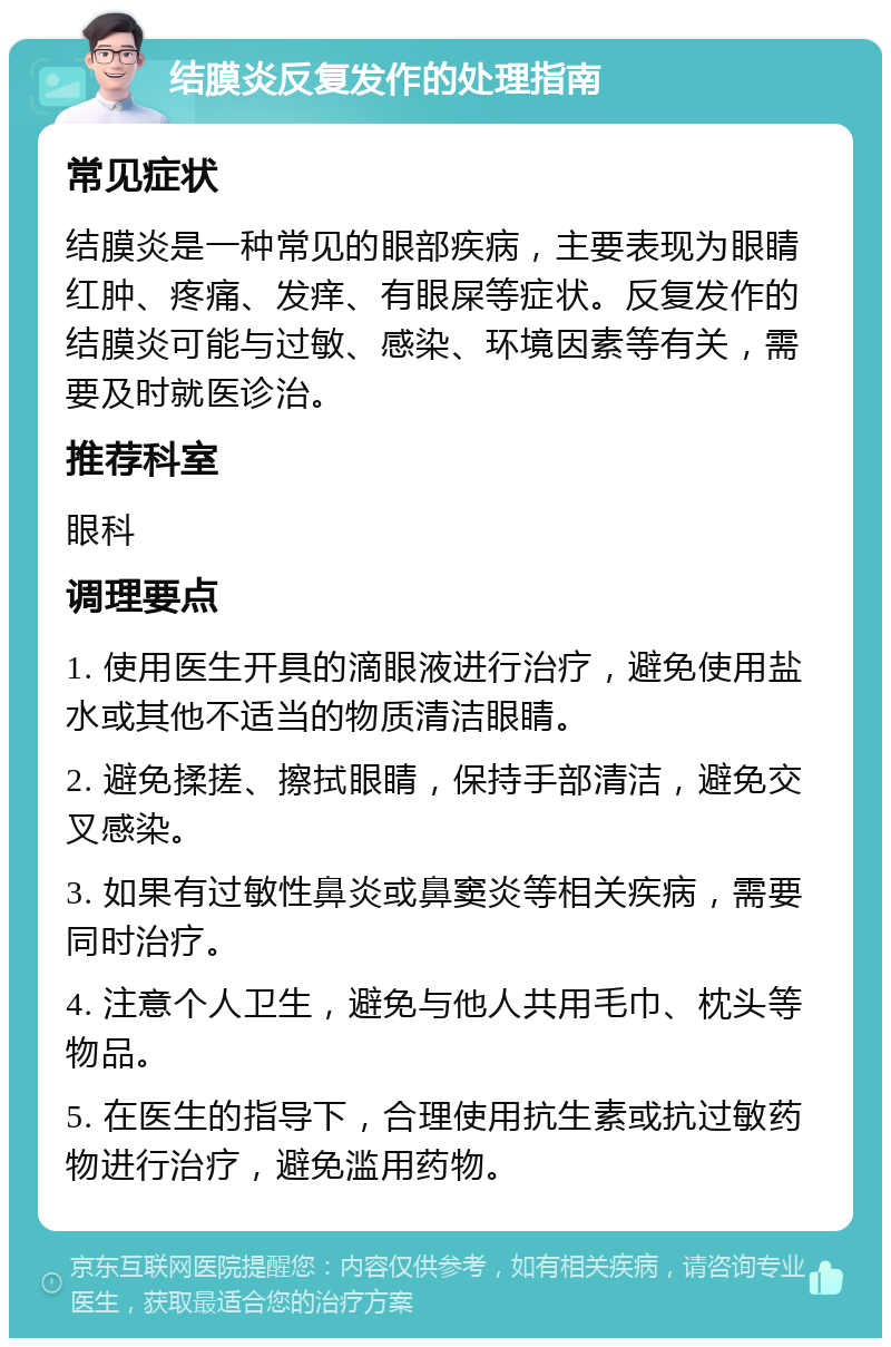 结膜炎反复发作的处理指南 常见症状 结膜炎是一种常见的眼部疾病，主要表现为眼睛红肿、疼痛、发痒、有眼屎等症状。反复发作的结膜炎可能与过敏、感染、环境因素等有关，需要及时就医诊治。 推荐科室 眼科 调理要点 1. 使用医生开具的滴眼液进行治疗，避免使用盐水或其他不适当的物质清洁眼睛。 2. 避免揉搓、擦拭眼睛，保持手部清洁，避免交叉感染。 3. 如果有过敏性鼻炎或鼻窦炎等相关疾病，需要同时治疗。 4. 注意个人卫生，避免与他人共用毛巾、枕头等物品。 5. 在医生的指导下，合理使用抗生素或抗过敏药物进行治疗，避免滥用药物。