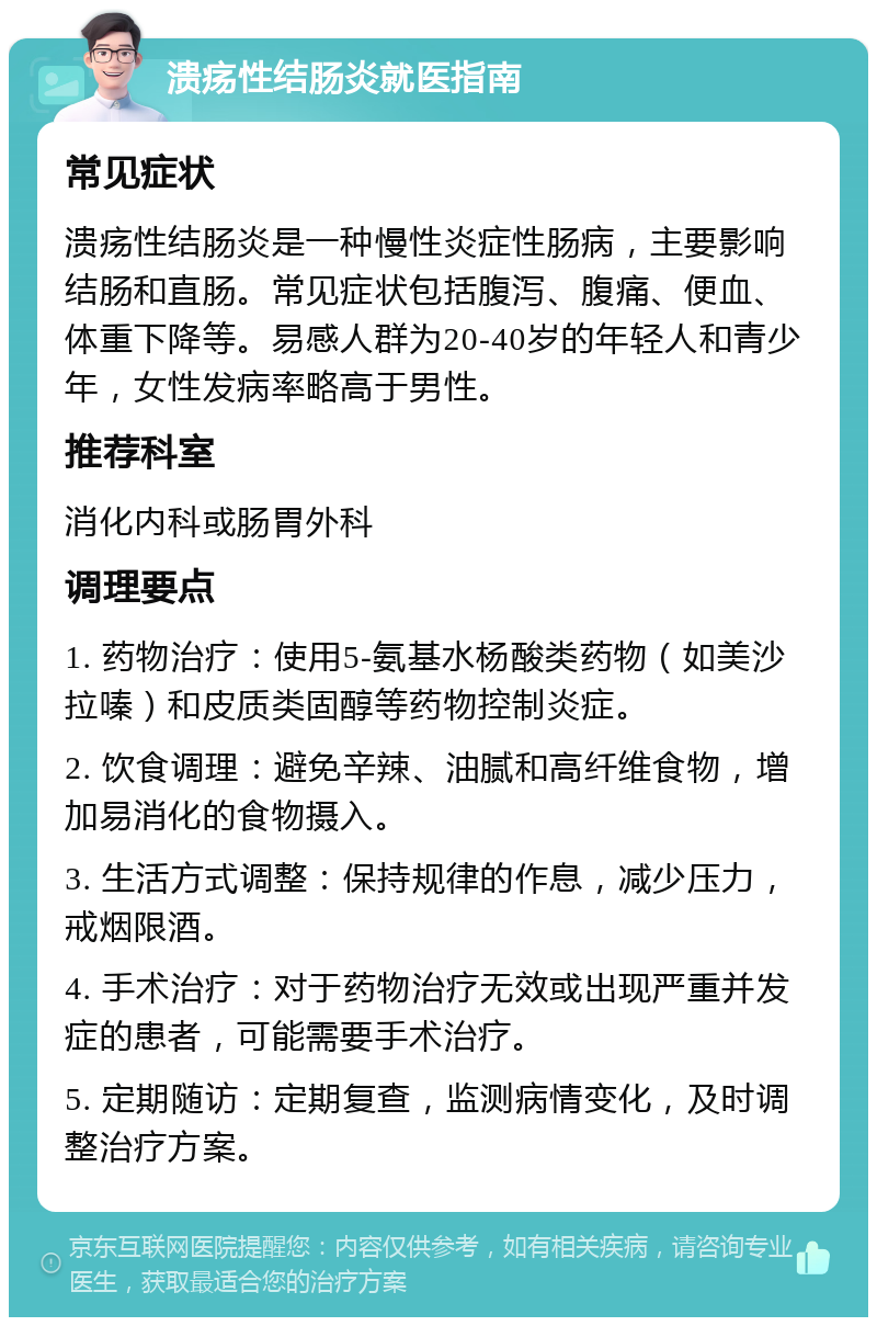 溃疡性结肠炎就医指南 常见症状 溃疡性结肠炎是一种慢性炎症性肠病，主要影响结肠和直肠。常见症状包括腹泻、腹痛、便血、体重下降等。易感人群为20-40岁的年轻人和青少年，女性发病率略高于男性。 推荐科室 消化内科或肠胃外科 调理要点 1. 药物治疗：使用5-氨基水杨酸类药物（如美沙拉嗪）和皮质类固醇等药物控制炎症。 2. 饮食调理：避免辛辣、油腻和高纤维食物，增加易消化的食物摄入。 3. 生活方式调整：保持规律的作息，减少压力，戒烟限酒。 4. 手术治疗：对于药物治疗无效或出现严重并发症的患者，可能需要手术治疗。 5. 定期随访：定期复查，监测病情变化，及时调整治疗方案。