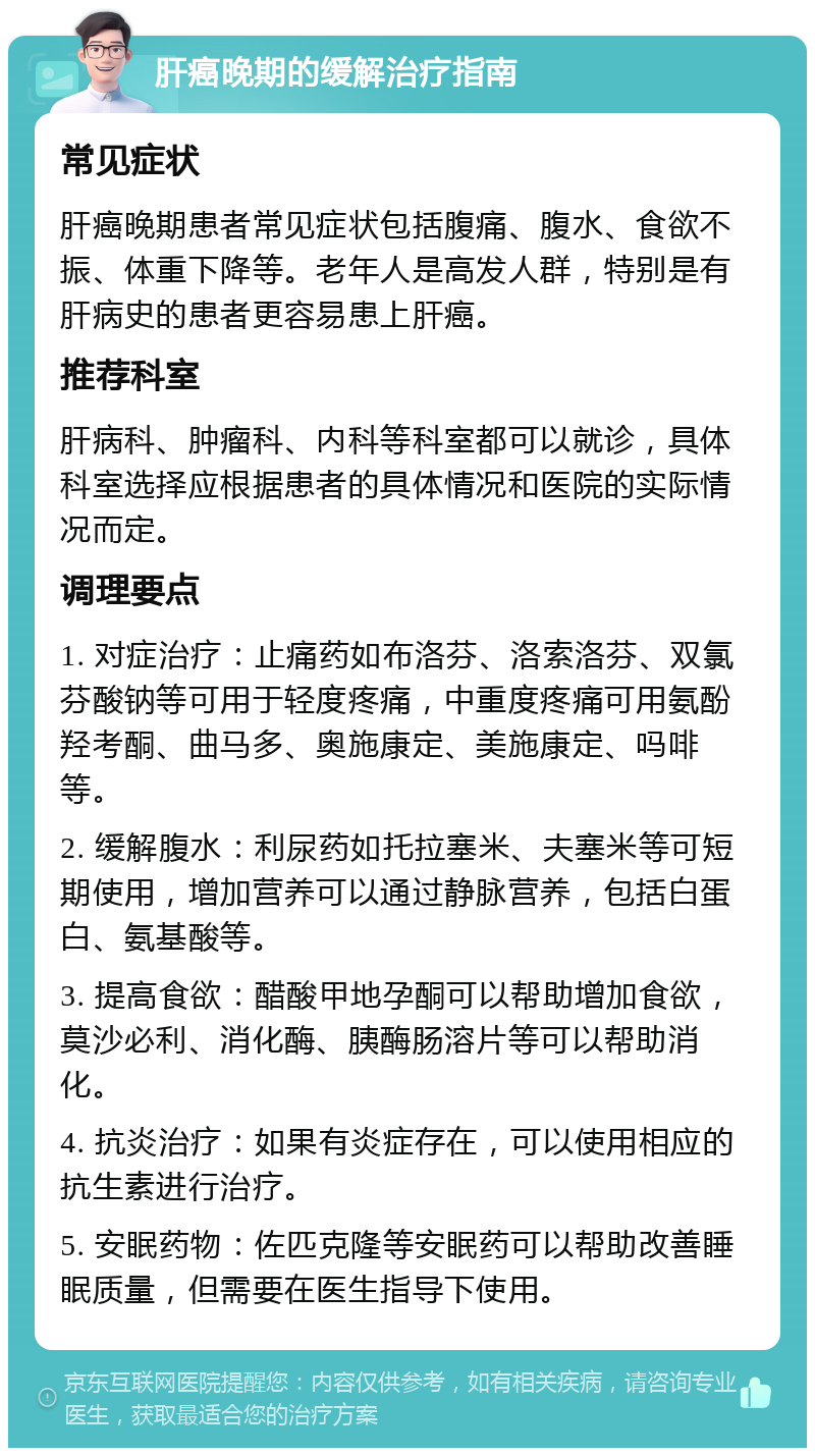 肝癌晚期的缓解治疗指南 常见症状 肝癌晚期患者常见症状包括腹痛、腹水、食欲不振、体重下降等。老年人是高发人群，特别是有肝病史的患者更容易患上肝癌。 推荐科室 肝病科、肿瘤科、内科等科室都可以就诊，具体科室选择应根据患者的具体情况和医院的实际情况而定。 调理要点 1. 对症治疗：止痛药如布洛芬、洛索洛芬、双氯芬酸钠等可用于轻度疼痛，中重度疼痛可用氨酚羟考酮、曲马多、奥施康定、美施康定、吗啡等。 2. 缓解腹水：利尿药如托拉塞米、夫塞米等可短期使用，增加营养可以通过静脉营养，包括白蛋白、氨基酸等。 3. 提高食欲：醋酸甲地孕酮可以帮助增加食欲，莫沙必利、消化酶、胰酶肠溶片等可以帮助消化。 4. 抗炎治疗：如果有炎症存在，可以使用相应的抗生素进行治疗。 5. 安眠药物：佐匹克隆等安眠药可以帮助改善睡眠质量，但需要在医生指导下使用。