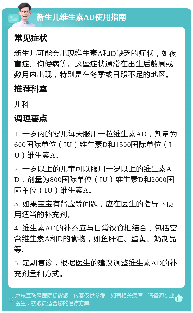 新生儿维生素AD使用指南 常见症状 新生儿可能会出现维生素A和D缺乏的症状，如夜盲症、佝偻病等。这些症状通常在出生后数周或数月内出现，特别是在冬季或日照不足的地区。 推荐科室 儿科 调理要点 1. 一岁内的婴儿每天服用一粒维生素AD，剂量为600国际单位（IU）维生素D和1500国际单位（IU）维生素A。 2. 一岁以上的儿童可以服用一岁以上的维生素AD，剂量为800国际单位（IU）维生素D和2000国际单位（IU）维生素A。 3. 如果宝宝有肾虚等问题，应在医生的指导下使用适当的补充剂。 4. 维生素AD的补充应与日常饮食相结合，包括富含维生素A和D的食物，如鱼肝油、蛋黄、奶制品等。 5. 定期复诊，根据医生的建议调整维生素AD的补充剂量和方式。