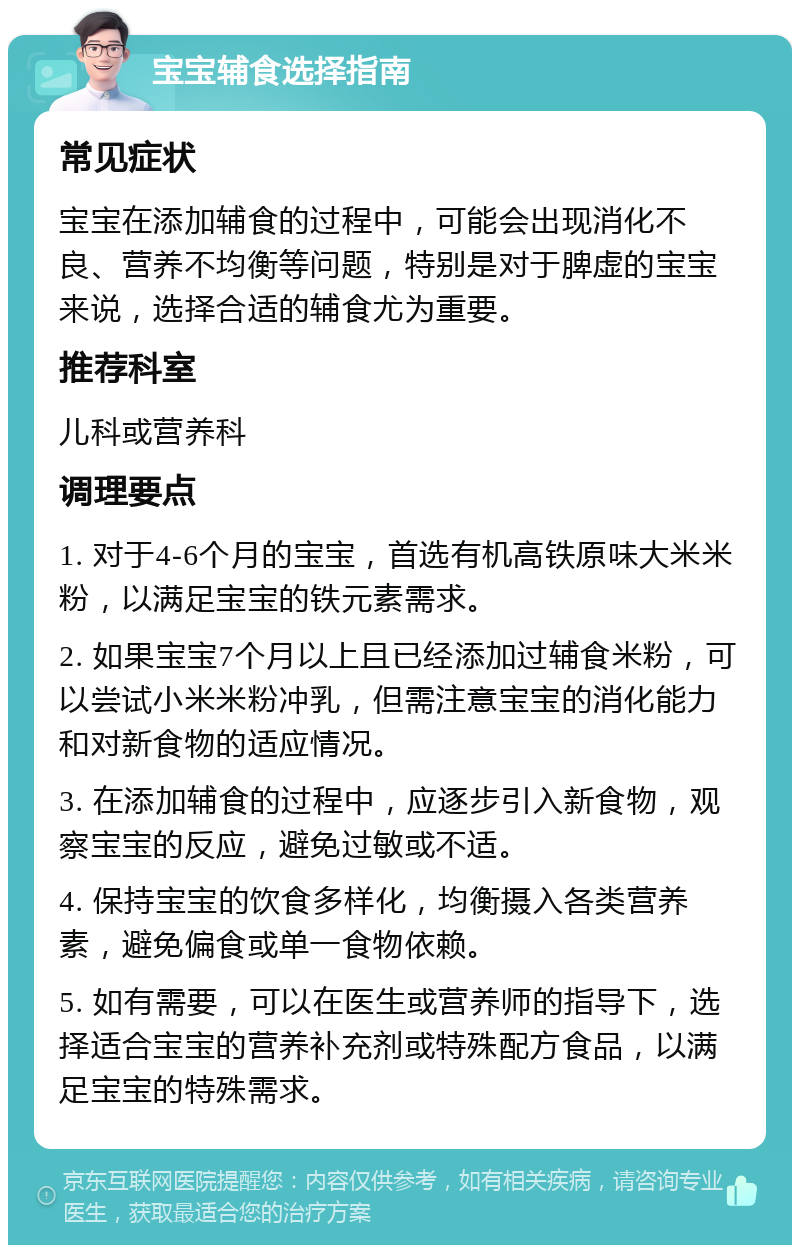 宝宝辅食选择指南 常见症状 宝宝在添加辅食的过程中，可能会出现消化不良、营养不均衡等问题，特别是对于脾虚的宝宝来说，选择合适的辅食尤为重要。 推荐科室 儿科或营养科 调理要点 1. 对于4-6个月的宝宝，首选有机高铁原味大米米粉，以满足宝宝的铁元素需求。 2. 如果宝宝7个月以上且已经添加过辅食米粉，可以尝试小米米粉冲乳，但需注意宝宝的消化能力和对新食物的适应情况。 3. 在添加辅食的过程中，应逐步引入新食物，观察宝宝的反应，避免过敏或不适。 4. 保持宝宝的饮食多样化，均衡摄入各类营养素，避免偏食或单一食物依赖。 5. 如有需要，可以在医生或营养师的指导下，选择适合宝宝的营养补充剂或特殊配方食品，以满足宝宝的特殊需求。