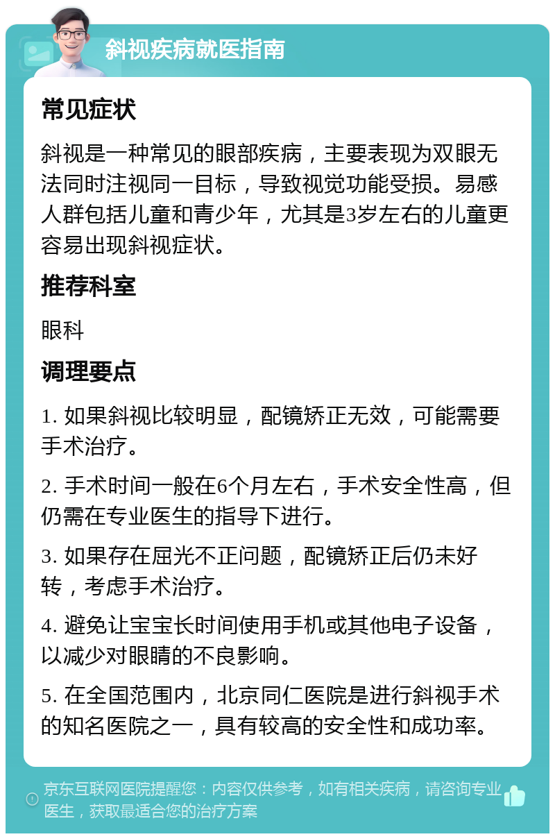 斜视疾病就医指南 常见症状 斜视是一种常见的眼部疾病，主要表现为双眼无法同时注视同一目标，导致视觉功能受损。易感人群包括儿童和青少年，尤其是3岁左右的儿童更容易出现斜视症状。 推荐科室 眼科 调理要点 1. 如果斜视比较明显，配镜矫正无效，可能需要手术治疗。 2. 手术时间一般在6个月左右，手术安全性高，但仍需在专业医生的指导下进行。 3. 如果存在屈光不正问题，配镜矫正后仍未好转，考虑手术治疗。 4. 避免让宝宝长时间使用手机或其他电子设备，以减少对眼睛的不良影响。 5. 在全国范围内，北京同仁医院是进行斜视手术的知名医院之一，具有较高的安全性和成功率。