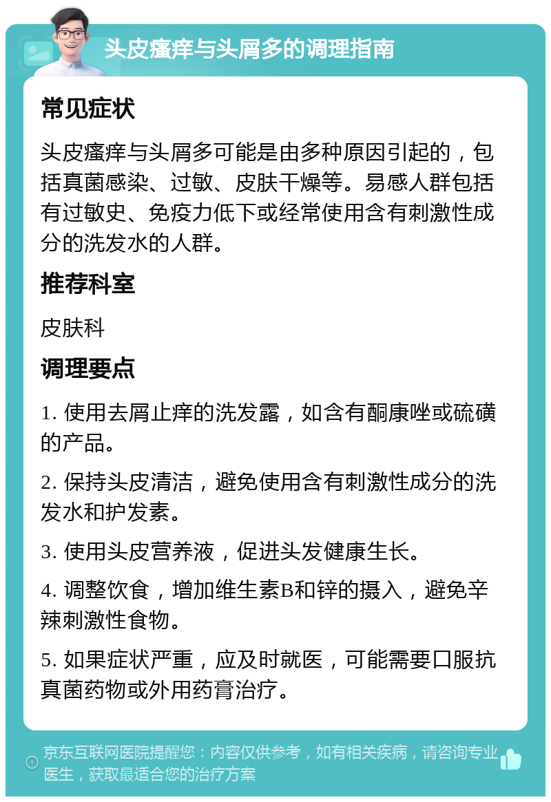 头皮瘙痒与头屑多的调理指南 常见症状 头皮瘙痒与头屑多可能是由多种原因引起的，包括真菌感染、过敏、皮肤干燥等。易感人群包括有过敏史、免疫力低下或经常使用含有刺激性成分的洗发水的人群。 推荐科室 皮肤科 调理要点 1. 使用去屑止痒的洗发露，如含有酮康唑或硫磺的产品。 2. 保持头皮清洁，避免使用含有刺激性成分的洗发水和护发素。 3. 使用头皮营养液，促进头发健康生长。 4. 调整饮食，增加维生素B和锌的摄入，避免辛辣刺激性食物。 5. 如果症状严重，应及时就医，可能需要口服抗真菌药物或外用药膏治疗。