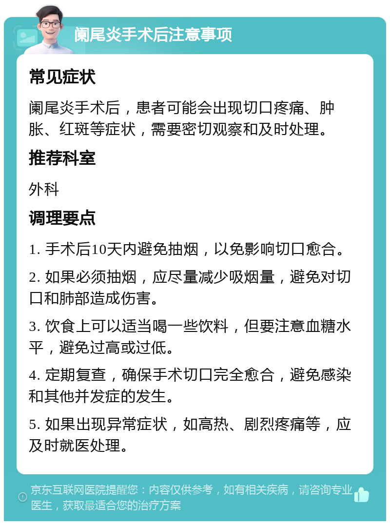 阑尾炎手术后注意事项 常见症状 阑尾炎手术后，患者可能会出现切口疼痛、肿胀、红斑等症状，需要密切观察和及时处理。 推荐科室 外科 调理要点 1. 手术后10天内避免抽烟，以免影响切口愈合。 2. 如果必须抽烟，应尽量减少吸烟量，避免对切口和肺部造成伤害。 3. 饮食上可以适当喝一些饮料，但要注意血糖水平，避免过高或过低。 4. 定期复查，确保手术切口完全愈合，避免感染和其他并发症的发生。 5. 如果出现异常症状，如高热、剧烈疼痛等，应及时就医处理。