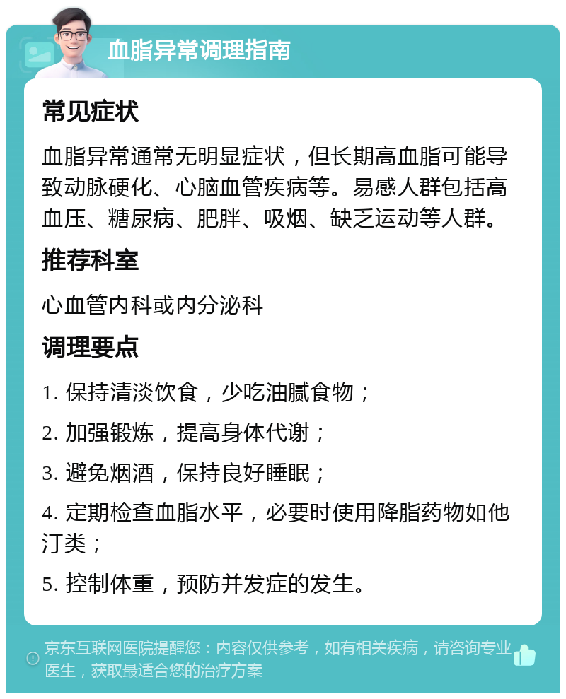 血脂异常调理指南 常见症状 血脂异常通常无明显症状，但长期高血脂可能导致动脉硬化、心脑血管疾病等。易感人群包括高血压、糖尿病、肥胖、吸烟、缺乏运动等人群。 推荐科室 心血管内科或内分泌科 调理要点 1. 保持清淡饮食，少吃油腻食物； 2. 加强锻炼，提高身体代谢； 3. 避免烟酒，保持良好睡眠； 4. 定期检查血脂水平，必要时使用降脂药物如他汀类； 5. 控制体重，预防并发症的发生。