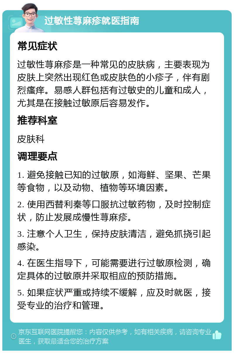 过敏性荨麻疹就医指南 常见症状 过敏性荨麻疹是一种常见的皮肤病，主要表现为皮肤上突然出现红色或皮肤色的小疹子，伴有剧烈瘙痒。易感人群包括有过敏史的儿童和成人，尤其是在接触过敏原后容易发作。 推荐科室 皮肤科 调理要点 1. 避免接触已知的过敏原，如海鲜、坚果、芒果等食物，以及动物、植物等环境因素。 2. 使用西替利秦等口服抗过敏药物，及时控制症状，防止发展成慢性荨麻疹。 3. 注意个人卫生，保持皮肤清洁，避免抓挠引起感染。 4. 在医生指导下，可能需要进行过敏原检测，确定具体的过敏原并采取相应的预防措施。 5. 如果症状严重或持续不缓解，应及时就医，接受专业的治疗和管理。