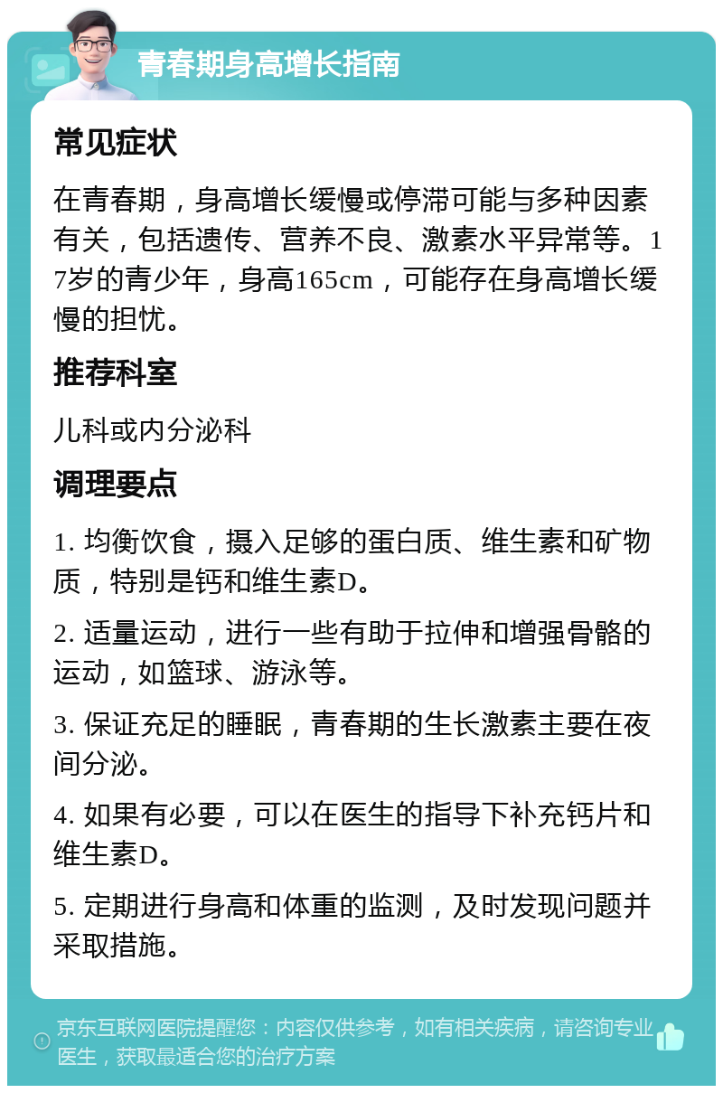 青春期身高增长指南 常见症状 在青春期，身高增长缓慢或停滞可能与多种因素有关，包括遗传、营养不良、激素水平异常等。17岁的青少年，身高165cm，可能存在身高增长缓慢的担忧。 推荐科室 儿科或内分泌科 调理要点 1. 均衡饮食，摄入足够的蛋白质、维生素和矿物质，特别是钙和维生素D。 2. 适量运动，进行一些有助于拉伸和增强骨骼的运动，如篮球、游泳等。 3. 保证充足的睡眠，青春期的生长激素主要在夜间分泌。 4. 如果有必要，可以在医生的指导下补充钙片和维生素D。 5. 定期进行身高和体重的监测，及时发现问题并采取措施。