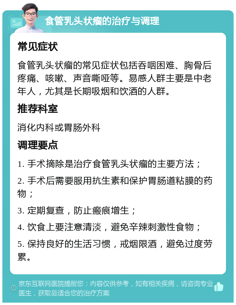 食管乳头状瘤的治疗与调理 常见症状 食管乳头状瘤的常见症状包括吞咽困难、胸骨后疼痛、咳嗽、声音嘶哑等。易感人群主要是中老年人，尤其是长期吸烟和饮酒的人群。 推荐科室 消化内科或胃肠外科 调理要点 1. 手术摘除是治疗食管乳头状瘤的主要方法； 2. 手术后需要服用抗生素和保护胃肠道粘膜的药物； 3. 定期复查，防止瘢痕增生； 4. 饮食上要注意清淡，避免辛辣刺激性食物； 5. 保持良好的生活习惯，戒烟限酒，避免过度劳累。