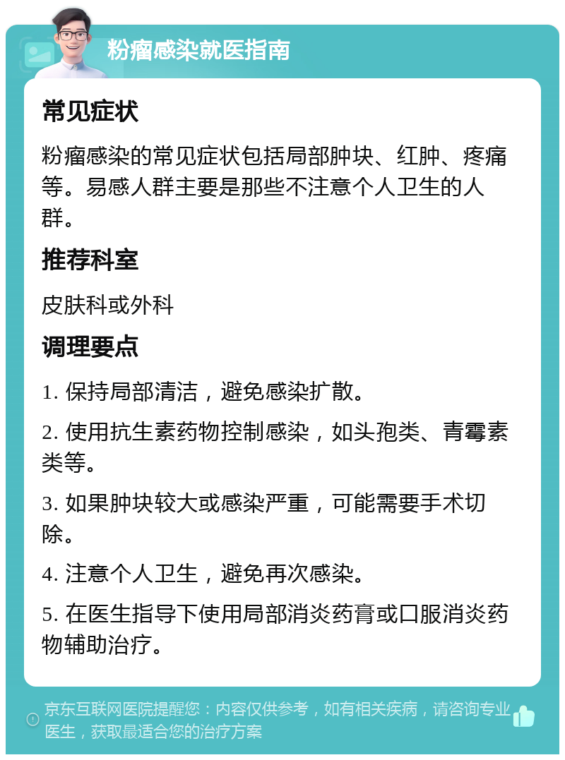 粉瘤感染就医指南 常见症状 粉瘤感染的常见症状包括局部肿块、红肿、疼痛等。易感人群主要是那些不注意个人卫生的人群。 推荐科室 皮肤科或外科 调理要点 1. 保持局部清洁，避免感染扩散。 2. 使用抗生素药物控制感染，如头孢类、青霉素类等。 3. 如果肿块较大或感染严重，可能需要手术切除。 4. 注意个人卫生，避免再次感染。 5. 在医生指导下使用局部消炎药膏或口服消炎药物辅助治疗。