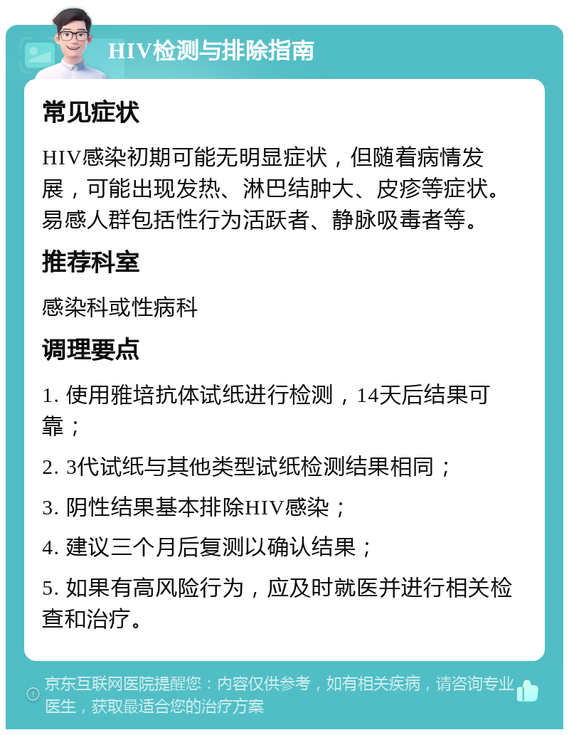 HIV检测与排除指南 常见症状 HIV感染初期可能无明显症状，但随着病情发展，可能出现发热、淋巴结肿大、皮疹等症状。易感人群包括性行为活跃者、静脉吸毒者等。 推荐科室 感染科或性病科 调理要点 1. 使用雅培抗体试纸进行检测，14天后结果可靠； 2. 3代试纸与其他类型试纸检测结果相同； 3. 阴性结果基本排除HIV感染； 4. 建议三个月后复测以确认结果； 5. 如果有高风险行为，应及时就医并进行相关检查和治疗。