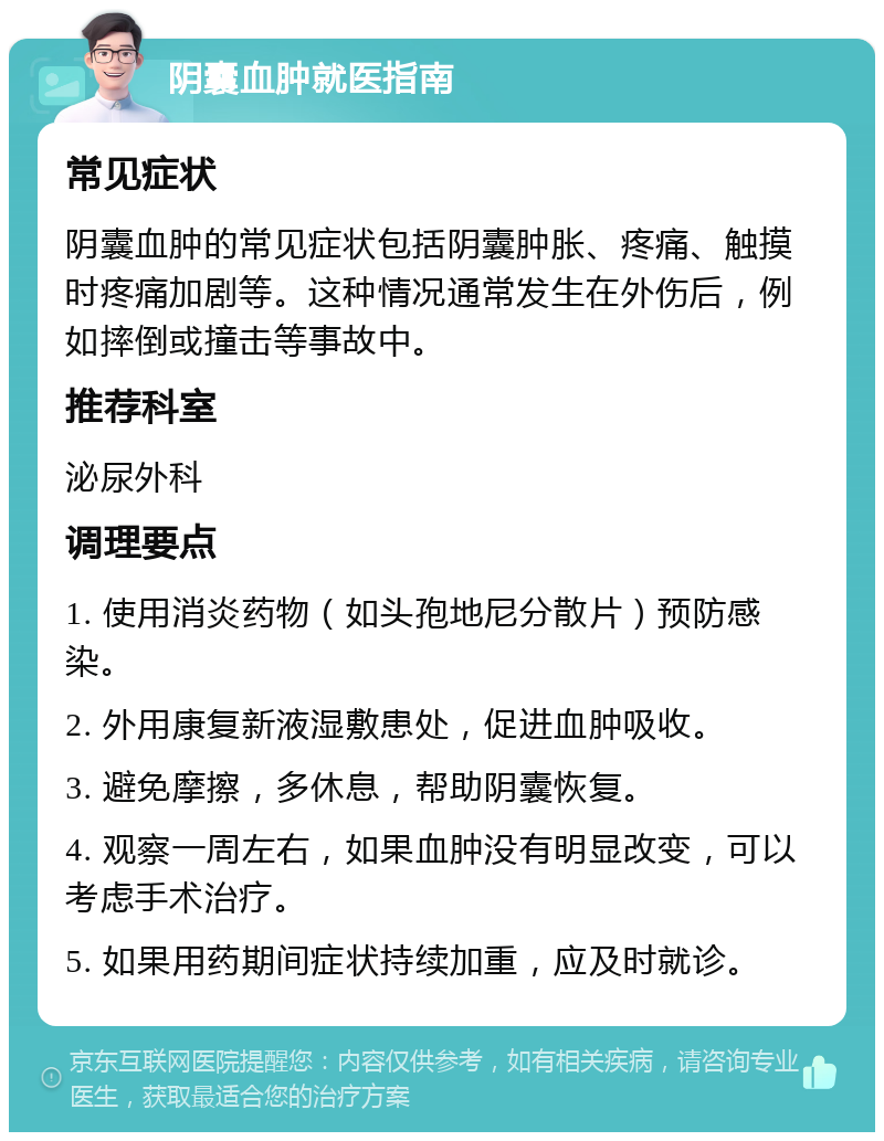 阴囊血肿就医指南 常见症状 阴囊血肿的常见症状包括阴囊肿胀、疼痛、触摸时疼痛加剧等。这种情况通常发生在外伤后，例如摔倒或撞击等事故中。 推荐科室 泌尿外科 调理要点 1. 使用消炎药物（如头孢地尼分散片）预防感染。 2. 外用康复新液湿敷患处，促进血肿吸收。 3. 避免摩擦，多休息，帮助阴囊恢复。 4. 观察一周左右，如果血肿没有明显改变，可以考虑手术治疗。 5. 如果用药期间症状持续加重，应及时就诊。