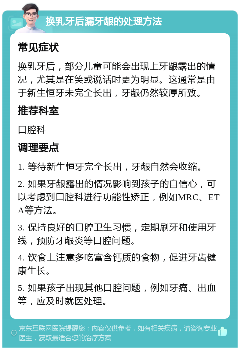 换乳牙后漏牙龈的处理方法 常见症状 换乳牙后，部分儿童可能会出现上牙龈露出的情况，尤其是在笑或说话时更为明显。这通常是由于新生恒牙未完全长出，牙龈仍然较厚所致。 推荐科室 口腔科 调理要点 1. 等待新生恒牙完全长出，牙龈自然会收缩。 2. 如果牙龈露出的情况影响到孩子的自信心，可以考虑到口腔科进行功能性矫正，例如MRC、ETA等方法。 3. 保持良好的口腔卫生习惯，定期刷牙和使用牙线，预防牙龈炎等口腔问题。 4. 饮食上注意多吃富含钙质的食物，促进牙齿健康生长。 5. 如果孩子出现其他口腔问题，例如牙痛、出血等，应及时就医处理。