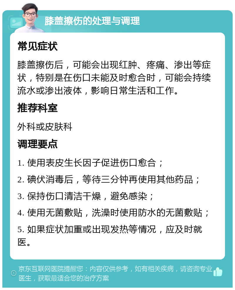 膝盖擦伤的处理与调理 常见症状 膝盖擦伤后，可能会出现红肿、疼痛、渗出等症状，特别是在伤口未能及时愈合时，可能会持续流水或渗出液体，影响日常生活和工作。 推荐科室 外科或皮肤科 调理要点 1. 使用表皮生长因子促进伤口愈合； 2. 碘伏消毒后，等待三分钟再使用其他药品； 3. 保持伤口清洁干燥，避免感染； 4. 使用无菌敷贴，洗澡时使用防水的无菌敷贴； 5. 如果症状加重或出现发热等情况，应及时就医。